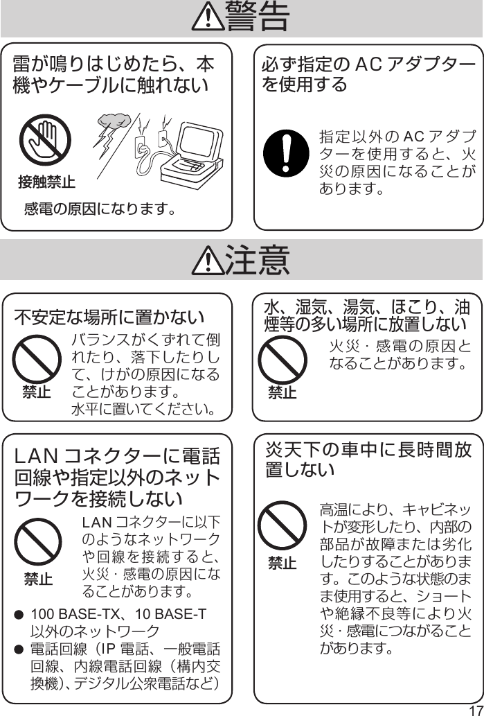 17感電の原因になります。雷が鳴りはじめたら、本機やケーブルに触れない接触禁止注意LANコネクターに以下のようなネットワークや回線を接続すると、火災・感電の原因になることがあります。火災・感電の原因となることがあります。炎天下の車中に長時間放置しない高温により、キャビネットが変形したり、内部の部品が故障または劣化したりすることがあります。このような状態のまま使用すると、ショートや絶縁不良等により火災・感電につながることがあります。LAN コネクターに電話回線や指定以外のネットワークを接続しない水、湿気、湯気、ほこり、油煙等の多い場所に放置しない 100 BASE-TX、10 BASE-T以外のネットワーク 電話回線（IP 電話、一般電話回線、内線電話回線（構内交換機）、デジタル公衆電話など）禁止禁止禁止警告バランスがくずれて倒れたり、落下したりして、けがの原因になることがあります。水平に置いてください。不安定な場所に置かない必ず指定の AC アダプターを使用する指定以外の AC アダプターを使用すると、火災の原因になることがあります。禁止