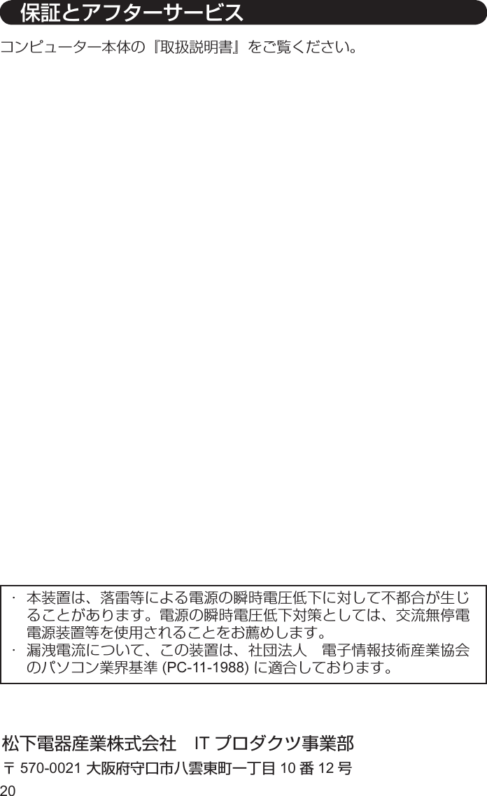 20コンピューター本体の『取扱説明書』をご覧ください。松下電器産業株式会社 IT プロダクツ事業部〒570-0021 大阪府守口市八雲東町一丁目 10 番12 号・  本装置は、落雷等による電源の瞬時電圧低下に対して不都合が生じることがあります。電源の瞬時電圧低下対策としては、交流無停電電源装置等を使用されることをお薦めします。・  漏洩電流について、この装置は、社団法人 電子情報技術産業協会のパソコン業界基準 (PC-11-1988) に適合しております。 保証とアフターサービス