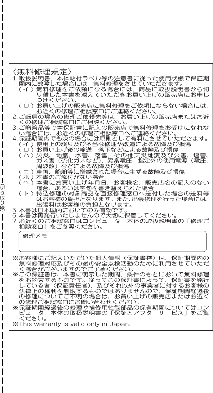 〈無料修理規定〉1. 取扱説明書、本体貼付ラベル等の注意書に従った使用状態で保証期間内に故障した場合には、無料修理をさせていただきます。( イ ) 無料修理をご依頼になる場合には、商品に取扱説明書から切り離した本書を添えていただきお買い上げの販売店にお申しつけください。( ロ ) お買い上げの販売店に無料修理をご依頼にならない場合には、お近くの修理ご相談窓口にご連絡ください。2. ご転居の場合の修理ご依頼先等は、お買い上げの販売店またはお近くの修理ご相談窓口にご相談ください。3. ご贈答品等で本保証書に記入の販売店で無料修理をお受けになれない場合には、お近くの修理ご相談窓口へご連絡ください。4. 保証期間内でも次の場合には原則として有料にさせていただきます。( イ ) 使用上の誤り及び不当な修理や改造による故障及び損傷( ロ ) お買い上げ後の輸送、落下などによる故障及び損傷( ハ ) 火災、地震、水害、落雷、その他天災地変及び公害、塩害、ガス害（硫化ガスなど）、異常電圧、指定外の使用電源（電圧、周波数）などによる故障及び損傷( ニ ) 車両、船舶等に搭載された場合に生ずる故障及び損傷( ホ ) 本書のご添付がない場合( へ ) 本書にお買い上げ年月日、お客様名、販売店名の記入のない場合、あるいは字句を書き替えられた場合( ト ) 持込修理の対象商品を直接修理窓口へ送付した場合の送料等はお客様の負担となります。また、出張修理を行った場合には、出張料はお客様の負担となります。5. 本書は日本国内においてのみ有効です。6. 本書は再発行いたしませんので大切に保管してください。7. お近くのご相談窓口はコンピューター本体の取扱説明書の「修理ご相談窓口」をご参照ください。修理メモ※ お客様にご記入いただいた個人情報（保証書控）は、保証期間内の無料修理対応及びその後の安全点検活動のために利用させていただく場合がございますのでご了承ください。※ この保証書は、本書に明示した期間、条件のもとにおいて無料修理をお約束するものです。従ってこの保証書によって、保証書を発行している者（保証責任者）、及びそれ以外の事業者に対するお客様の法律上の権利を制限するものではありませんので、保証期間経過後の修理についてご不明の場合は、お買い上げの販売店またはお近くの修理ご相談窓口にお問い合わせください。※ 保証期間経過後の修理や補修用性能部品の保有期間についてはコンピューター本体の取扱説明書の「保証とアフターサービス」をご覧ください。※ This warranty is valid only in Japan.