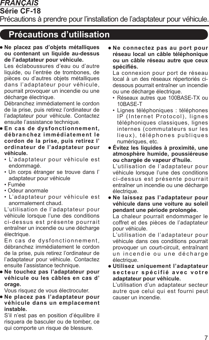 7 Ne placez pas d’objets métalliques ou contenant un liquide au-dessus de l’adaptateur pour véhicule. Les éclaboussures d’eau ou d’autre liquide, ou l’entrée de trombones, de pièces ou d’autres objets métalliques dans l’adaptateur pour véhicule, pourrait provoquer un incendie ou une décharge électrique.  Débranchez immédiatement le cordon de la prise, puis retirez l’ordinateur de l’adaptateur pour véhicule. Contactez ensuite l’assistance technique. En cas de dysfonctionnement, débranchez immédiatement le cordon de la prise, puis retirez l’ordinateur de l’adaptateur pour véhicule.• L’adaptateur pour véhicule est endommagé.• Un corps étranger se trouve dans l’adaptateur pour véhicule• Fumée• Odeur anormale• L’adaptateur pour véhicule est anormalement chaud.  L’utilisation de l’adaptateur pour véhicule lorsque l’une des conditions ci-dessus est présente pourrait entraîner un incendie ou une décharge électrique.  En cas de dysfonctionnement, débranchez immédiatement le cordon de la prise, puis retirez l’ordinateur de l’adaptateur pour véhicule. Contactez ensuite l’assistance technique. Ne touchez pas l’adaptateur pour véhicule ou les câbles en cas d’orage.  Vous risquez de vous électrocuter. Ne placez pas l’adaptateur pour véhicule dans un emplacement instable. S’il n’est pas en position d’équilibre il risquera de basculer ou de tomber, ce qui comporte un risque de blessure. Ne connectez pas au port pour réseau local un câble téléphonique ou un câble réseau autre que ceux spéciﬁ és.  La connexion pour port de réseau local à un des réseaux répertoriés ci-dessous pourrait entraîner un incendie ou une décharge électrique.•  Réseaux autres que 100BASE-TX ou 10BASE-T•  Lignes  téléphoniques  :  téléphones IP (Internet Protocol), lignes téléphoniques classiques, lignes internes (commutateurs sur les lieux), téléphones publiques numériques, etc. Évitez les liquides à proximité, une atmosphère humide, poussiéreuse ou chargée de vapeur d’huile.  L’utilisation de l’adaptateur pour véhicule lorsque l’une des conditions ci-dessus est présente pourrait entraîner un incendie ou une décharge électrique. Ne laissez pas l’adaptateur pour véhicule dans une voiture au soleil pendant une période prolongée. La chaleur pourrait endommager le coffret et des pièces de l’adaptateur pour véhicule.  L’utilisation de l’adaptateur pour véhicule dans ces conditions pourrait provoquer un court-circuit, entraînant un incendie ou une décharge électrique. Utilisez uniquement l’adaptateur secteur spécifié avec votre adaptateur pour véhicule. L’utilisation d’un adaptateur secteur autre que celui qui est fourni peut causer un incendie.FRANÇAISSérie CF-18Précautions à prendre pour l’installation de l’adaptateur pour véhicule.Précautions d’utilisation