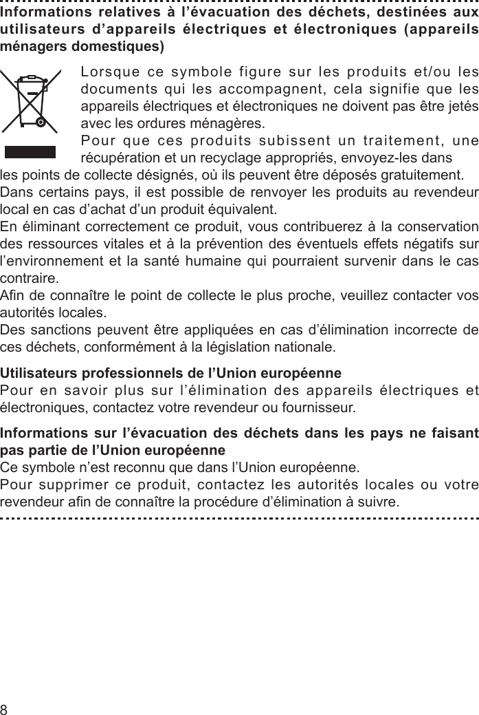 8Informations relatives à l’évacuation des déchets, destinées aux utilisateurs d’appareils électriques et électroniques (appareils ménagers domestiques)Lorsque ce symbole figure sur les produits et/ou les documents qui les accompagnent, cela signifie que les appareils électriques et électroniques ne doivent pas être jetés avec les ordures ménagères.Pour que ces produits subissent un traitement, une récupération et un recyclage appropriés, envoyez-les dansles points de collecte désignés, où ils peuvent être déposés gratuitement.Dans certains pays, il est possible de renvoyer les produits au revendeur local en cas d’achat d’un produit équivalent.En éliminant correctement ce produit, vous contribuerez à la conservation des ressources vitales et à la prévention des éventuels effets négatifs sur l’environnement et la santé humaine qui pourraient survenir dans le cas contraire.Aﬁ n de connaître le point de collecte le plus proche, veuillez contacter vos autorités locales.Des sanctions peuvent être appliquées en cas d’élimination incorrecte de ces déchets, conformément à la législation nationale.Utilisateurs professionnels de l’Union européennePour en savoir plus sur l’élimination des appareils électriques et électroniques, contactez votre revendeur ou fournisseur.Informations sur l’évacuation des déchets dans les pays ne faisant pas partie de l’Union européenneCe symbole n’est reconnu que dans l’Union européenne.Pour supprimer ce produit, contactez les autorités locales ou votre revendeur aﬁ n de connaître la procédure d’élimination à suivre.