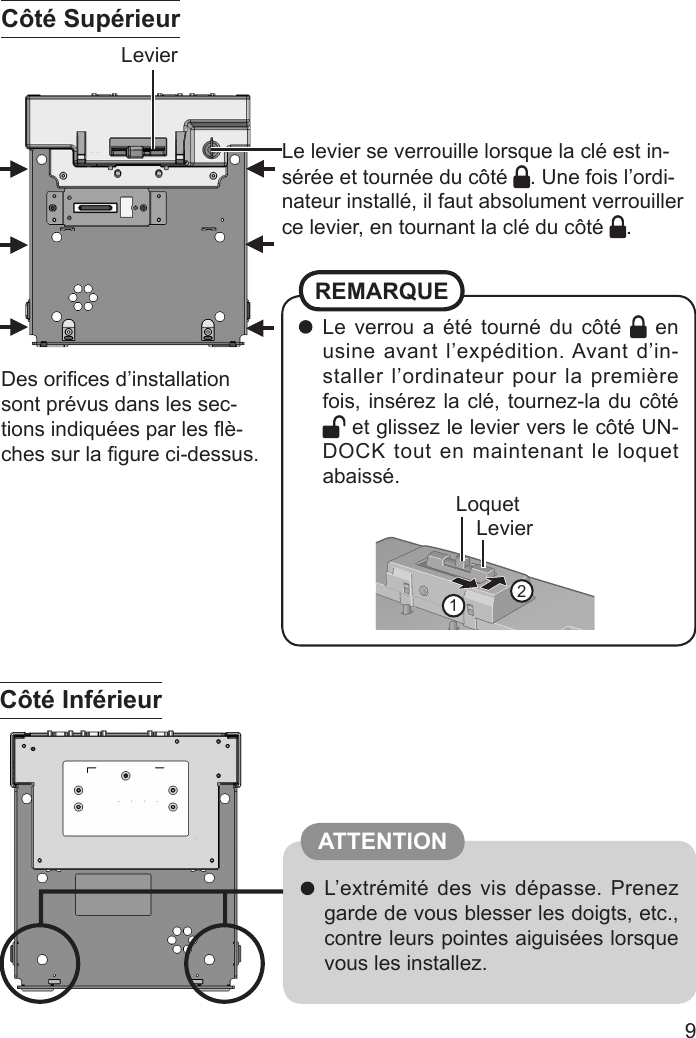 9 Le verrou a été tourné du côté   en usine avant l’expédition. Avant d’in-staller l’ordinateur pour la première fois, insérez la clé, tournez-la du côté  et glissez le levier vers le côté UN-DOCK tout en maintenant le loquet abaissé.REMARQUELevierLoquet12Le levier se verrouille lorsque la clé est in-sérée et tournée du côté  . Une fois l’ordi-nateur installé, il faut absolument verrouiller ce levier, en tournant la clé du côté  .Levier L’extrémité des vis dépasse. Prenez garde de vous blesser les doigts, etc., contre leurs pointes aiguisées lorsque vous les installez.Des oriﬁ ces d’installation sont prévus dans les sec-tions indiquées par les ﬂ è-ches sur la ﬁ gure ci-dessus.Côté SupérieurCôté Inférieur ATTENTION