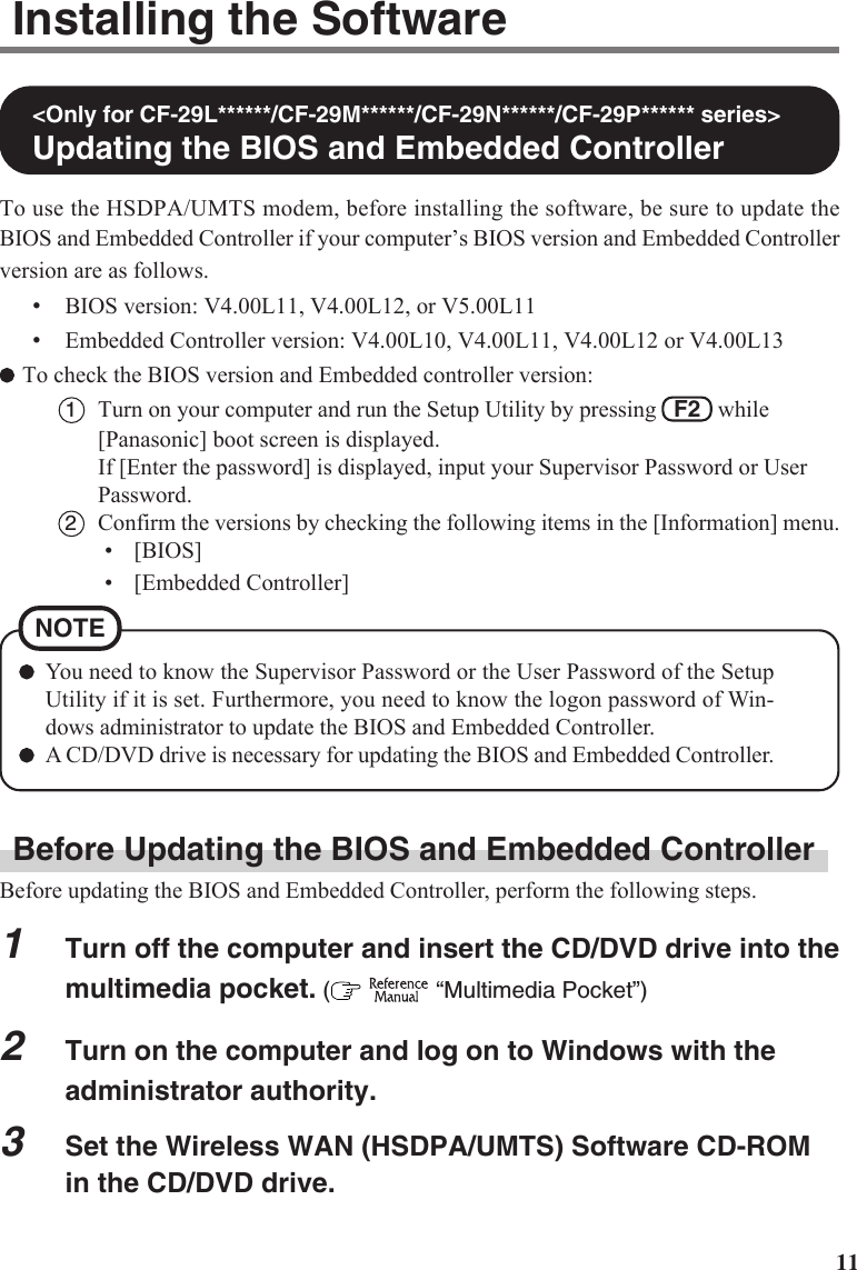 11Installing the Software&lt;Only for CF-29L******/CF-29M******/CF-29N******/CF-29P****** series&gt;Updating the BIOS and Embedded ControllerTo use the HSDPA/UMTS modem, before installing the software, be sure to update theBIOS and Embedded Controller if your computer’s BIOS version and Embedded Controllerversion are as follows.•BIOS version: V4.00L11, V4.00L12, or V5.00L11•Embedded Controller version: V4.00L10, V4.00L11, V4.00L12 or V4.00L13To check the BIOS version and Embedded controller version:1Turn on your computer and run the Setup Utility by pressing   F2   while[Panasonic] boot screen is displayed.If [Enter the password] is displayed, input your Supervisor Password or UserPassword.2Confirm the versions by checking the following items in the [Information] menu.• [BIOS]• [Embedded Controller]You need to know the Supervisor Password or the User Password of the SetupUtility if it is set. Furthermore, you need to know the logon password of Win-dows administrator to update the BIOS and Embedded Controller.A CD/DVD drive is necessary for updating the BIOS and Embedded Controller.NOTEBefore Updating the BIOS and Embedded ControllerBefore updating the BIOS and Embedded Controller, perform the following steps.1Turn off the computer and insert the CD/DVD drive into themultimedia pocket. (   “Multimedia Pocket”)2Turn on the computer and log on to Windows with theadministrator authority.3Set the Wireless WAN (HSDPA/UMTS) Software CD-ROMin the CD/DVD drive.