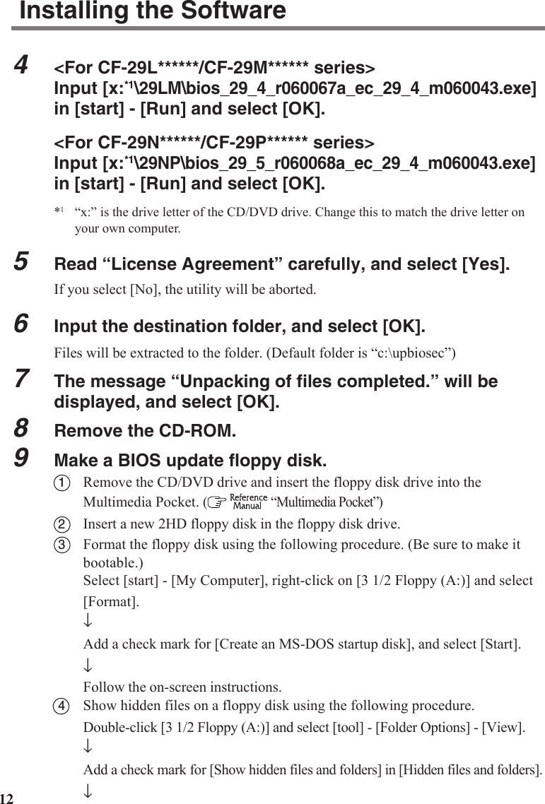 124&lt;For CF-29L******/CF-29M****** series&gt;Input [x:*1\29LM\bios_29_4_r060067a_ec_29_4_m060043.exe]in [start] - [Run] and select [OK].&lt;For CF-29N******/CF-29P****** series&gt;Input [x:*1\29NP\bios_29_5_r060068a_ec_29_4_m060043.exe]in [start] - [Run] and select [OK].*1“x:” is the drive letter of the CD/DVD drive. Change this to match the drive letter onyour own computer.5Read “License Agreement” carefully, and select [Yes].If you select [No], the utility will be aborted.6Input the destination folder, and select [OK].Files will be extracted to the folder. (Default folder is “c:\upbiosec”)7The message “Unpacking of files completed.” will bedisplayed, and select [OK].8Remove the CD-ROM.9Make a BIOS update floppy disk.1Remove the CD/DVD drive and insert the floppy disk drive into theMultimedia Pocket. (    “Multimedia Pocket”)2Insert a new 2HD floppy disk in the floppy disk drive.3Format the floppy disk using the following procedure. (Be sure to make itbootable.)Select [start] - [My Computer], right-click on [3 1/2 Floppy (A:)] and select[Format].↓Add a check mark for [Create an MS-DOS startup disk], and select [Start].↓Follow the on-screen instructions.4Show hidden files on a floppy disk using the following procedure.Double-click [3 1/2 Floppy (A:)] and select [tool] - [Folder Options] - [View].↓Add a check mark for [Show hidden files and folders] in [Hidden files and folders].↓Installing the Software