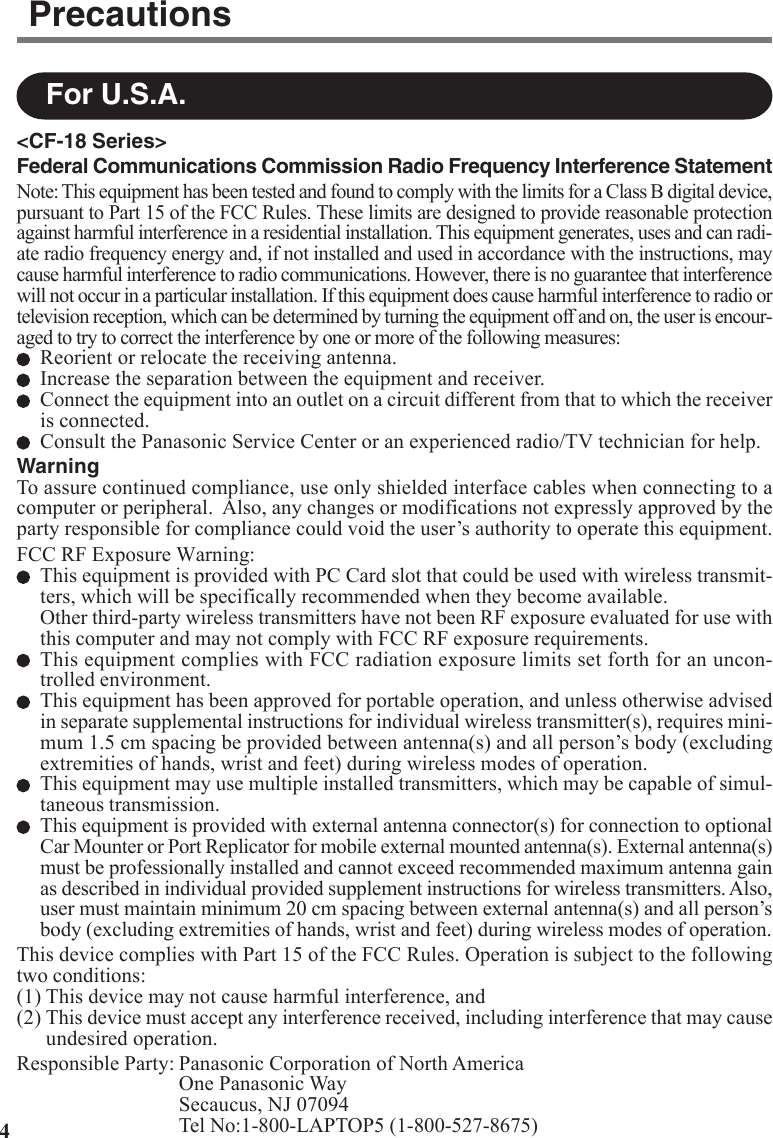4For U.S.A.Precautions&lt;CF-18 Series&gt;Federal Communications Commission Radio Frequency Interference StatementNote: This equipment has been tested and found to comply with the limits for a Class B digital device,pursuant to Part 15 of the FCC Rules. These limits are designed to provide reasonable protectionagainst harmful interference in a residential installation. This equipment generates, uses and can radi-ate radio frequency energy and, if not installed and used in accordance with the instructions, maycause harmful interference to radio communications. However, there is no guarantee that interferencewill not occur in a particular installation. If this equipment does cause harmful interference to radio ortelevision reception, which can be determined by turning the equipment off and on, the user is encour-aged to try to correct the interference by one or more of the following measures:Reorient or relocate the receiving antenna.Increase the separation between the equipment and receiver.Connect the equipment into an outlet on a circuit different from that to which the receiveris connected.Consult the Panasonic Service Center or an experienced radio/TV technician for help.WarningTo assure continued compliance, use only shielded interface cables when connecting to acomputer or peripheral.  Also, any changes or modifications not expressly approved by theparty responsible for compliance could void the user’s authority to operate this equipment.FCC RF Exposure Warning:This equipment is provided with PC Card slot that could be used with wireless transmit-ters, which will be specifically recommended when they become available.Other third-party wireless transmitters have not been RF exposure evaluated for use withthis computer and may not comply with FCC RF exposure requirements.This equipment complies with FCC radiation exposure limits set forth for an uncon-trolled environment.This equipment has been approved for portable operation, and unless otherwise advisedin separate supplemental instructions for individual wireless transmitter(s), requires mini-mum 1.5 cm spacing be provided between antenna(s) and all person’s body (excludingextremities of hands, wrist and feet) during wireless modes of operation.This equipment may use multiple installed transmitters, which may be capable of simul-taneous transmission.This equipment is provided with external antenna connector(s) for connection to optionalCar Mounter or Port Replicator for mobile external mounted antenna(s). External antenna(s)must be professionally installed and cannot exceed recommended maximum antenna gainas described in individual provided supplement instructions for wireless transmitters. Also,user must maintain minimum 20 cm spacing between external antenna(s) and all person’sbody (excluding extremities of hands, wrist and feet) during wireless modes of operation.This device complies with Part 15 of the FCC Rules. Operation is subject to the followingtwo conditions:(1) This device may not cause harmful interference, and(2) This device must accept any interference received, including interference that may causeundesired operation.Responsible Party: Panasonic Corporation of North AmericaOne Panasonic WaySecaucus, NJ 07094Tel No:1-800-LAPTOP5 (1-800-527-8675)