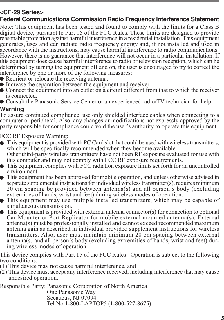 5&lt;CF-29 Series&gt;Federal Communications Commission Radio Frequency Interference StatementNote: This equipment has been tested and found to comply with the limits for a Class Bdigital device, pursuant to Part 15 of the FCC Rules. These limits are designed to providereasonable protection against harmful interference in a residential installation. This equipmentgenerates, uses and can radiate radio frequency energy and, if not installed and used inaccordance with the instructions, may cause harmful interference to radio communications.However, there is no guarantee that interference will not occur in a particular installation. Ifthis equipment does cause harmful interference to radio or television reception, which can bedetermined by turning the equipment off and on, the user is encouraged to try to correct theinterference by one or more of the following measures:Reorient or relocate the receiving antenna.Increase the separation between the equipment and receiver.Connect the equipment into an outlet on a circuit different from that to which the receiveris connected.Consult the Panasonic Service Center or an experienced radio/TV technician for help.WarningTo assure continued compliance, use only shielded interface cables when connecting to acomputer or peripheral. Also, any changes or modifications not expressly approved by theparty responsible for compliance could void the user’s authority to operate this equipment.FCC RF Exposure Warning:This equipment is provided with PC Card slot that could be used with wireless transmitters,which will be specifically recommended when they become available.Other third-party wireless transmitters have not been RF exposure evaluated for use withthis computer and may not comply with FCC RF exposure requirements.This equipment complies with FCC radiation exposure limits set forth for an uncontrolledenvironment.This equipment has been approved for mobile operation, and unless otherwise advised inseparate supplemental instructions for individual wireless transmitter(s), requires minimum20 cm spacing be provided between antenna(s) and all person’s body (excludingextremities of hands, wrist and feet) during wireless modes of operation.This equipment may use multiple installed transmitters, which may be capable ofsimultaneous transmission.This equipment is provided with external antenna connector(s) for connection to optionalCar Mounter or Port Replicator for mobile external mounted antenna(s). Externalantenna(s) must be professionally installed and cannot exceed recommended maximumantenna gain as described in individual provided supplement instructions for wirelesstransmitters. Also, user must maintain minimum 20 cm spacing between externalantenna(s) and all person’s body (excluding extremities of hands, wrist and feet) dur-ing wireless modes of operation.This device complies with Part 15 of the FCC Rules.  Operation is subject to the followingtwo conditions:(1) This device may not cause harmful interference, and(2) This device must accept any interference received, including interference that may causeundesired operation.Responsible Party: Panasonic Corporation of North AmericaOne Panasonic WaySecaucus, NJ 07094Tel No:1-800-LAPTOP5 (1-800-527-8675)