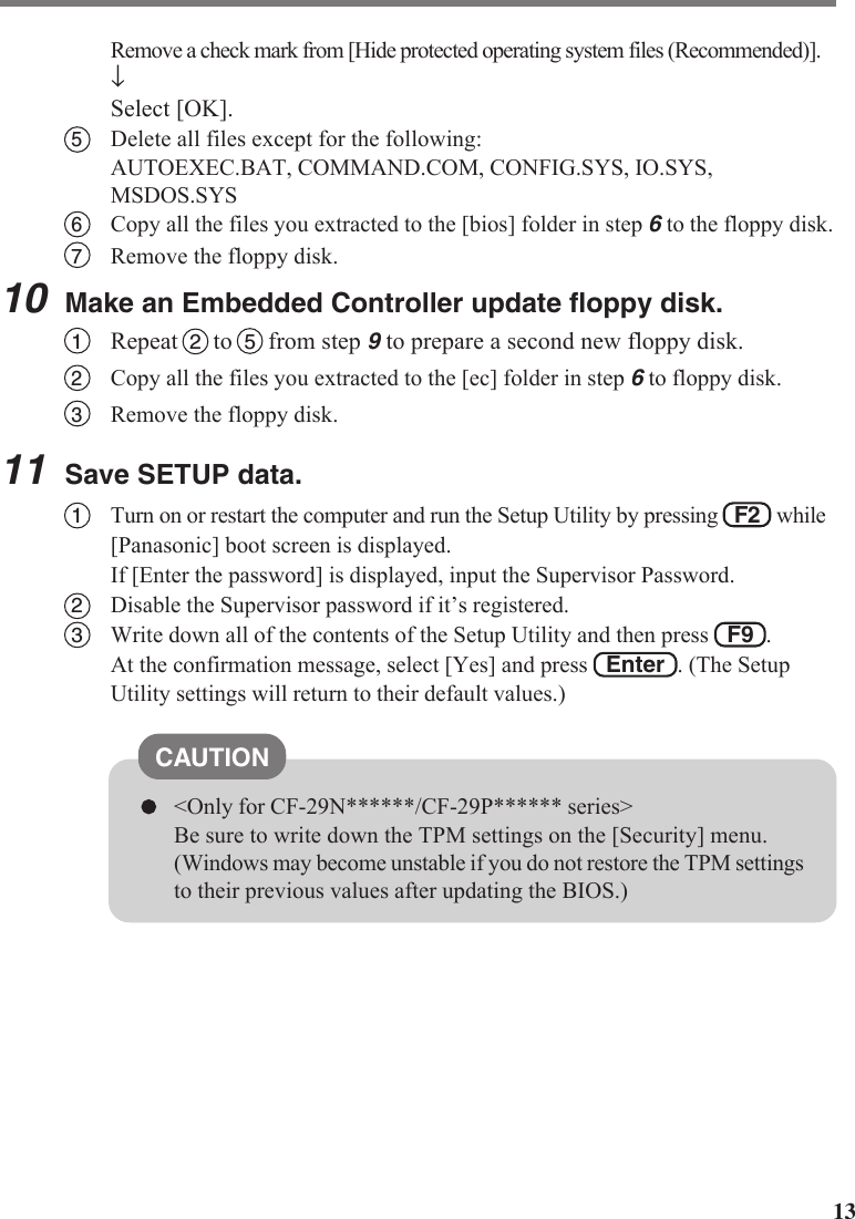 13Remove a check mark from [Hide protected operating system files (Recommended)].↓Select [OK].5Delete all files except for the following:AUTOEXEC.BAT, COMMAND.COM, CONFIG.SYS, IO.SYS,MSDOS.SYS6Copy all the files you extracted to the [bios] folder in step 6 to the floppy disk.7Remove the floppy disk.10Make an Embedded Controller update floppy disk.1Repeat  2  to  5  from step 9 to prepare a second new floppy disk.2Copy all the files you extracted to the [ec] folder in step 6 to floppy disk.3Remove the floppy disk.11Save SETUP data.1Turn on or restart the computer and run the Setup Utility by pressing   F2   while[Panasonic] boot screen is displayed.If [Enter the password] is displayed, input the Supervisor Password.2Disable the Supervisor password if it’s registered.3Write down all of the contents of the Setup Utility and then press   F9  .At the confirmation message, select [Yes] and press   Enter  . (The SetupUtility settings will return to their default values.)CAUTION&lt;Only for CF-29N******/CF-29P****** series&gt;Be sure to write down the TPM settings on the [Security] menu.(Windows may become unstable if you do not restore the TPM settingsto their previous values after updating the BIOS.)