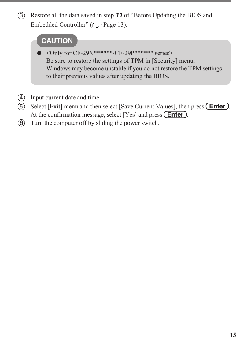 153Restore all the data saved in step 11 of “Before Updating the BIOS andEmbedded Controller” (  Page 13).CAUTION&lt;Only for CF-29N******/CF-29P****** series&gt;Be sure to restore the settings of TPM in [Security] menu.Windows may become unstable if you do not restore the TPM settingsto their previous values after updating the BIOS.4Input current date and time.5Select [Exit] menu and then select [Save Current Values], then press   Enter  .At the confirmation message, select [Yes] and press   Enter  .6Turn the computer off by sliding the power switch.