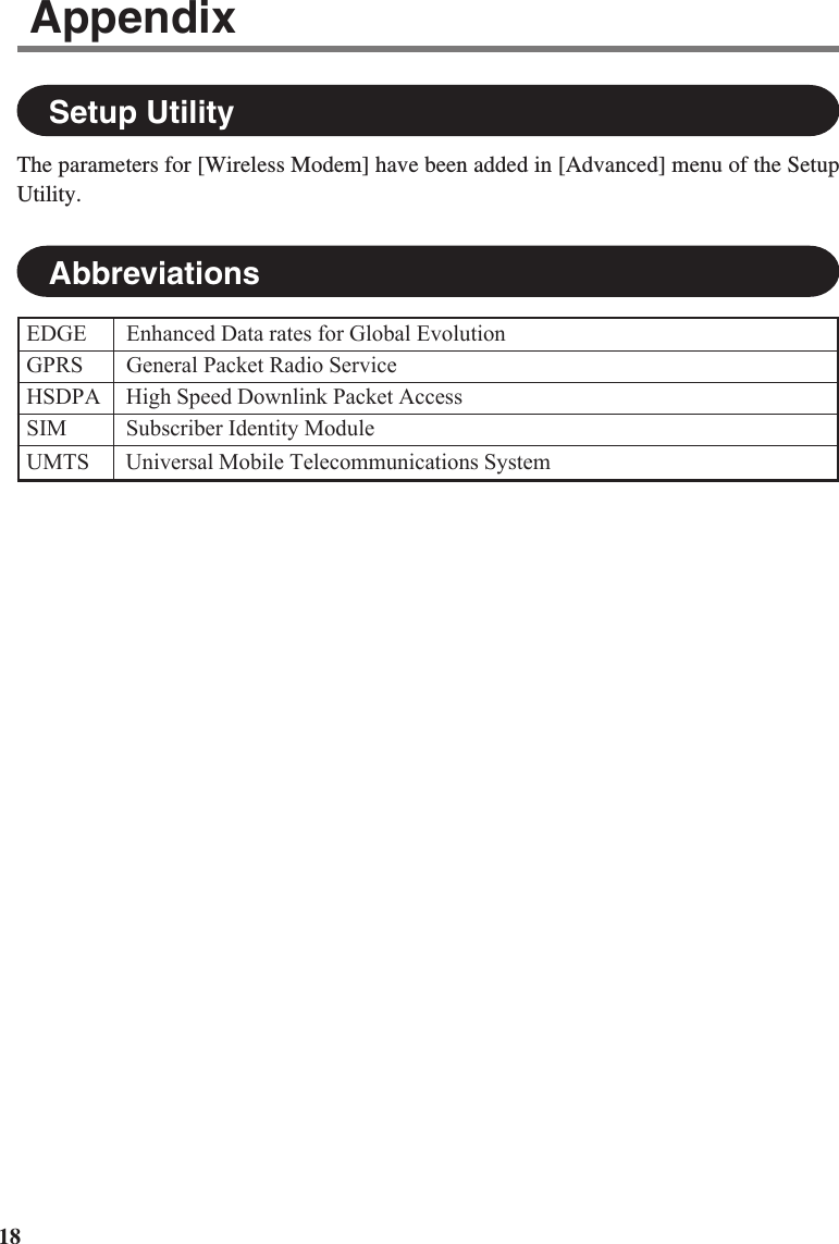 18Setup UtilityThe parameters for [Wireless Modem] have been added in [Advanced] menu of the SetupUtility.EDGE Enhanced Data rates for Global EvolutionGPRS General Packet Radio ServiceHSDPA High Speed Downlink Packet AccessSIM Subscriber Identity ModuleUMTS Universal Mobile Telecommunications SystemAbbreviationsAppendix