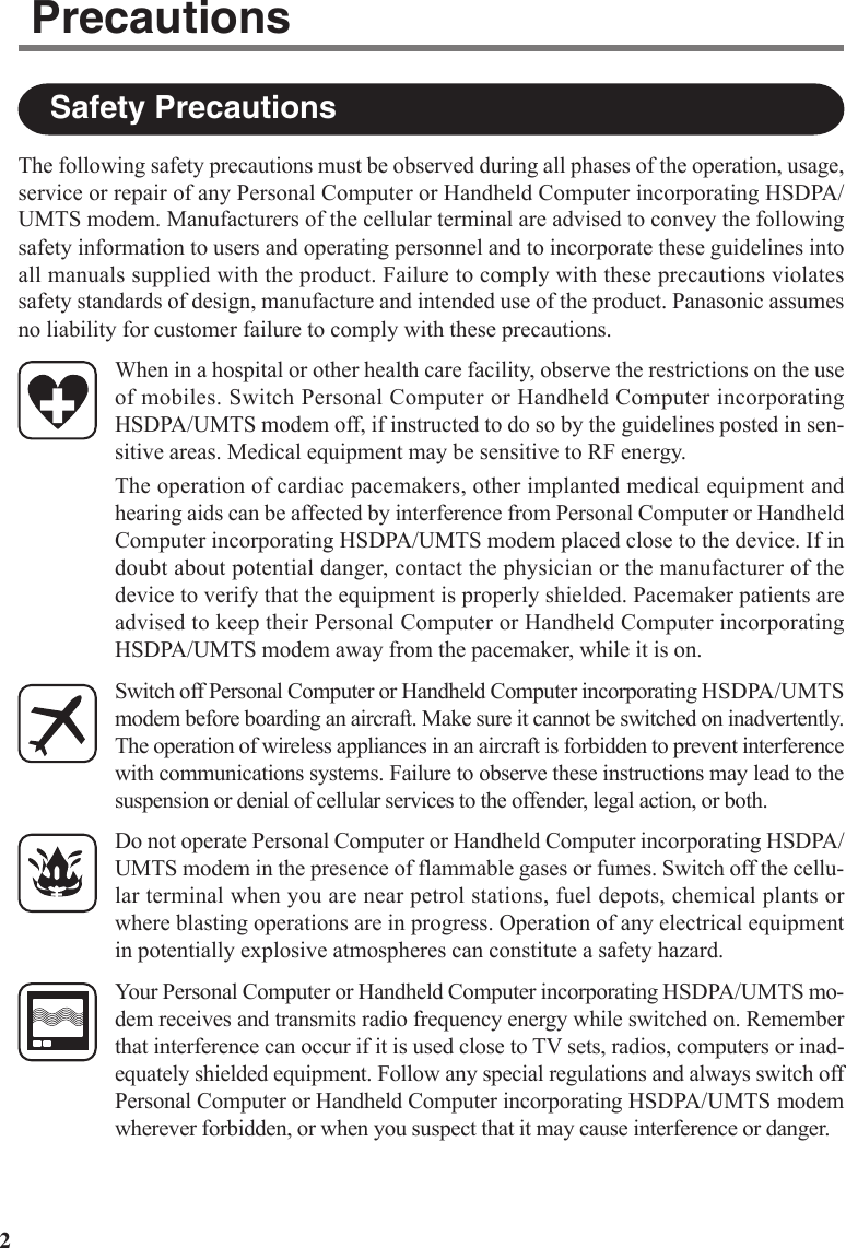 2The following safety precautions must be observed during all phases of the operation, usage,service or repair of any Personal Computer or Handheld Computer incorporating HSDPA/UMTS modem. Manufacturers of the cellular terminal are advised to convey the followingsafety information to users and operating personnel and to incorporate these guidelines intoall manuals supplied with the product. Failure to comply with these precautions violatessafety standards of design, manufacture and intended use of the product. Panasonic assumesno liability for customer failure to comply with these precautions.When in a hospital or other health care facility, observe the restrictions on the useof mobiles. Switch Personal Computer or Handheld Computer incorporatingHSDPA/UMTS modem off, if instructed to do so by the guidelines posted in sen-sitive areas. Medical equipment may be sensitive to RF energy.The operation of cardiac pacemakers, other implanted medical equipment andhearing aids can be affected by interference from Personal Computer or HandheldComputer incorporating HSDPA/UMTS modem placed close to the device. If indoubt about potential danger, contact the physician or the manufacturer of thedevice to verify that the equipment is properly shielded. Pacemaker patients areadvised to keep their Personal Computer or Handheld Computer incorporatingHSDPA/UMTS modem away from the pacemaker, while it is on.Switch off Personal Computer or Handheld Computer incorporating HSDPA/UMTSmodem before boarding an aircraft. Make sure it cannot be switched on inadvertently.The operation of wireless appliances in an aircraft is forbidden to prevent interferencewith communications systems. Failure to observe these instructions may lead to thesuspension or denial of cellular services to the offender, legal action, or both.Do not operate Personal Computer or Handheld Computer incorporating HSDPA/UMTS modem in the presence of flammable gases or fumes. Switch off the cellu-lar terminal when you are near petrol stations, fuel depots, chemical plants orwhere blasting operations are in progress. Operation of any electrical equipmentin potentially explosive atmospheres can constitute a safety hazard.Your Personal Computer or Handheld Computer incorporating HSDPA/UMTS mo-dem receives and transmits radio frequency energy while switched on. Rememberthat interference can occur if it is used close to TV sets, radios, computers or inad-equately shielded equipment. Follow any special regulations and always switch offPersonal Computer or Handheld Computer incorporating HSDPA/UMTS modemwherever forbidden, or when you suspect that it may cause interference or danger.Safety PrecautionsPrecautions