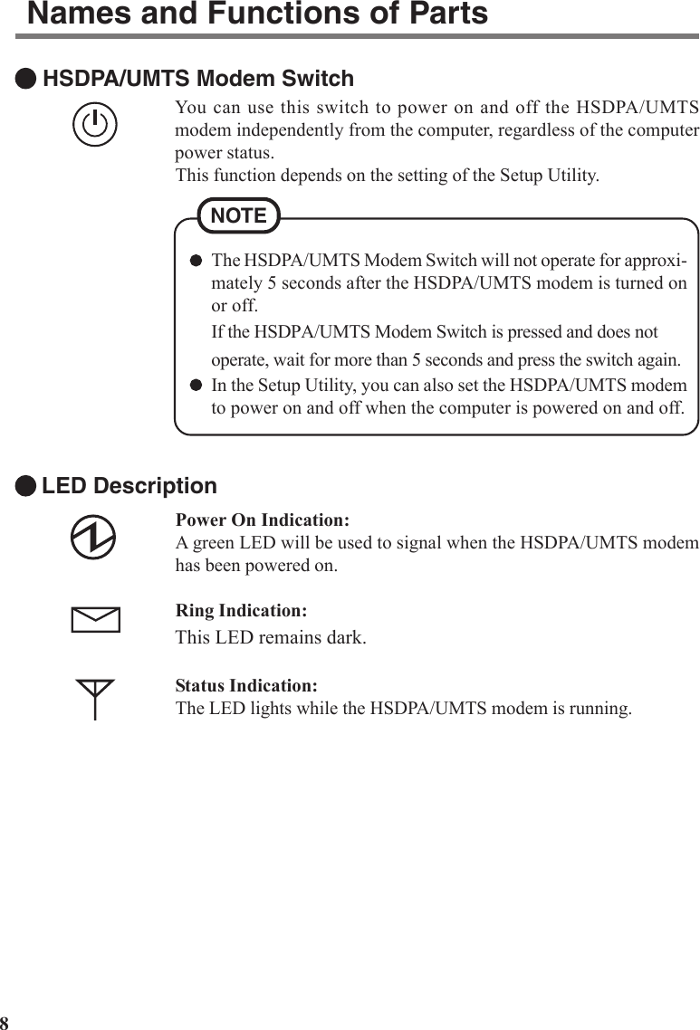 8 HSDPA/UMTS Modem SwitchYou can use this switch to power on and off the HSDPA/UMTSmodem independently from the computer, regardless of the computerpower status.This function depends on the setting of the Setup Utility.Names and Functions of PartsLED DescriptionPower On Indication:A green LED will be used to signal when the HSDPA/UMTS modemhas been powered on.Ring Indication:This LED remains dark.Status Indication:The LED lights while the HSDPA/UMTS modem is running.The HSDPA/UMTS Modem Switch will not operate for approxi-mately 5 seconds after the HSDPA/UMTS modem is turned onor off.If the HSDPA/UMTS Modem Switch is pressed and does notoperate, wait for more than 5 seconds and press the switch again.In the Setup Utility, you can also set the HSDPA/UMTS modemto power on and off when the computer is powered on and off.NOTE