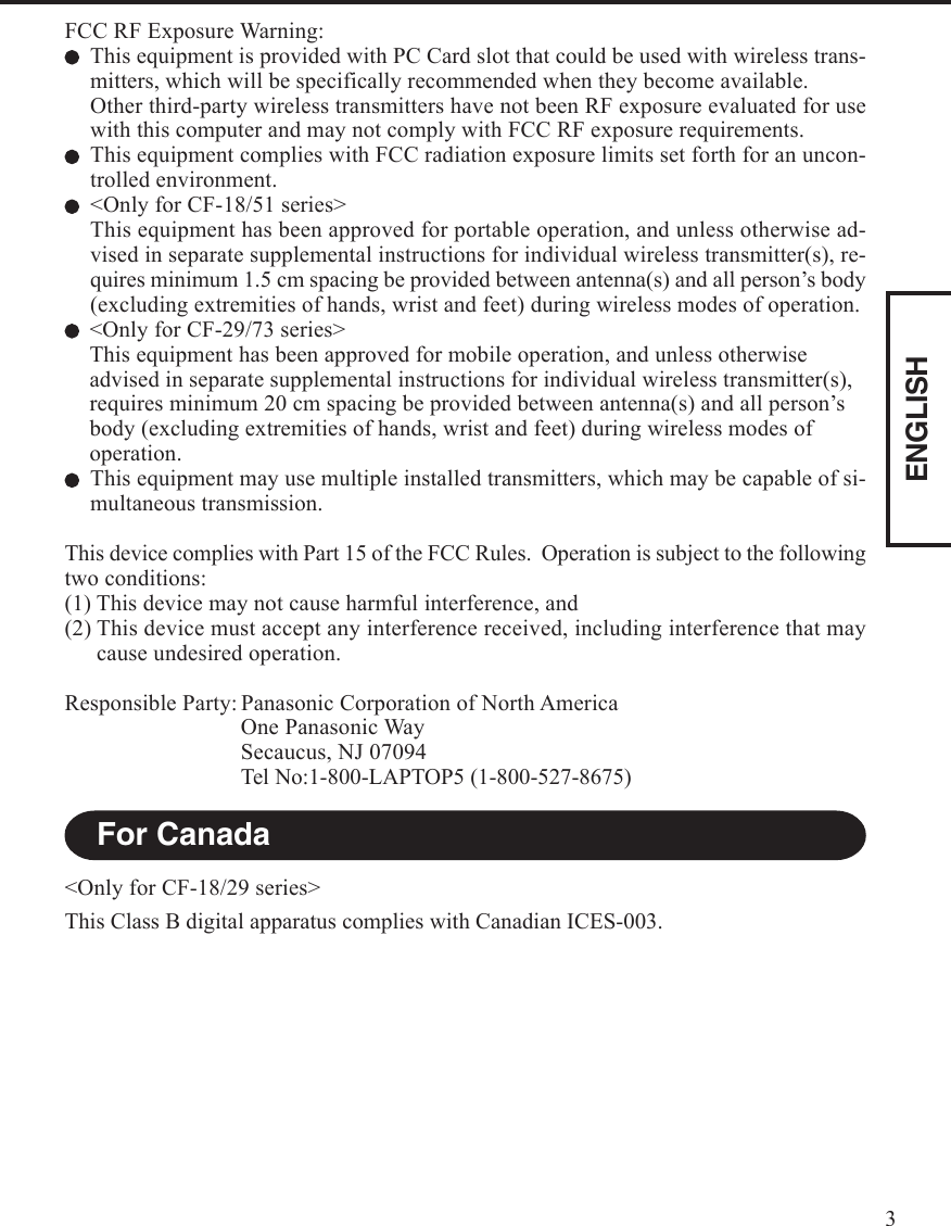 ENGLISH3FCC RF Exposure Warning:This equipment is provided with PC Card slot that could be used with wireless trans-mitters, which will be specifically recommended when they become available.Other third-party wireless transmitters have not been RF exposure evaluated for usewith this computer and may not comply with FCC RF exposure requirements.This equipment complies with FCC radiation exposure limits set forth for an uncon-trolled environment.&lt;Only for CF-18/51 series&gt;This equipment has been approved for portable operation, and unless otherwise ad-vised in separate supplemental instructions for individual wireless transmitter(s), re-quires minimum 1.5 cm spacing be provided between antenna(s) and all person’s body(excluding extremities of hands, wrist and feet) during wireless modes of operation.&lt;Only for CF-29/73 series&gt;This equipment has been approved for mobile operation, and unless otherwiseadvised in separate supplemental instructions for individual wireless transmitter(s),requires minimum 20 cm spacing be provided between antenna(s) and all person’sbody (excluding extremities of hands, wrist and feet) during wireless modes ofoperation.This equipment may use multiple installed transmitters, which may be capable of si-multaneous transmission.This device complies with Part 15 of the FCC Rules.  Operation is subject to the followingtwo conditions:(1) This device may not cause harmful interference, and(2) This device must accept any interference received, including interference that maycause undesired operation.Responsible Party: Panasonic Corporation of North AmericaOne Panasonic WaySecaucus, NJ 07094Tel No:1-800-LAPTOP5 (1-800-527-8675)For Canada&lt;Only for CF-18/29 series&gt;This Class B digital apparatus complies with Canadian ICES-003.