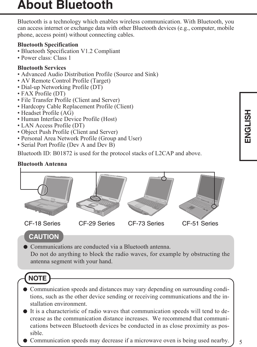 ENGLISH5Bluetooth is a technology which enables wireless communication. With Bluetooth, youcan access internet or exchange data with other Bluetooth devices (e.g., computer, mobilephone, access point) without connecting cables.Bluetooth Specification• Bluetooth Specification V1.2 Compliant• Power class: Class 1Bluetooth Services• Advanced Audio Distribution Profile (Source and Sink)• AV Remote Control Profile (Target)• Dial-up Networking Profile (DT)• FAX Profile (DT)• File Transfer Profile (Client and Server)• Hardcopy Cable Replacement Profile (Client)• Headset Profile (AG)• Human Interface Device Profile (Host)• LAN Access Profile (DT)• Object Push Profile (Client and Server)• Personal Area Network Profile (Group and User)• Serial Port Profile (Dev A and Dev B)About BluetoothCF-18 Series CF-29 Series CF-73 SeriesBluetooth ID: B01872 is used for the protocol stacks of L2CAP and above.Bluetooth AntennaCommunications are conducted via a Bluetooth antenna.Do not do anything to block the radio waves, for example by obstructing theantenna segment with your hand.Communication speeds and distances may vary depending on surrounding condi-tions, such as the other device sending or receiving communications and the in-stallation environment.It is a characteristic of radio waves that communication speeds will tend to de-crease as the communication distance increases.  We recommend that communi-cations between Bluetooth devices be conducted in as close proximity as pos-sible.Communication speeds may decrease if a microwave oven is being used nearby.NOTECAUTIONCF-51 Series