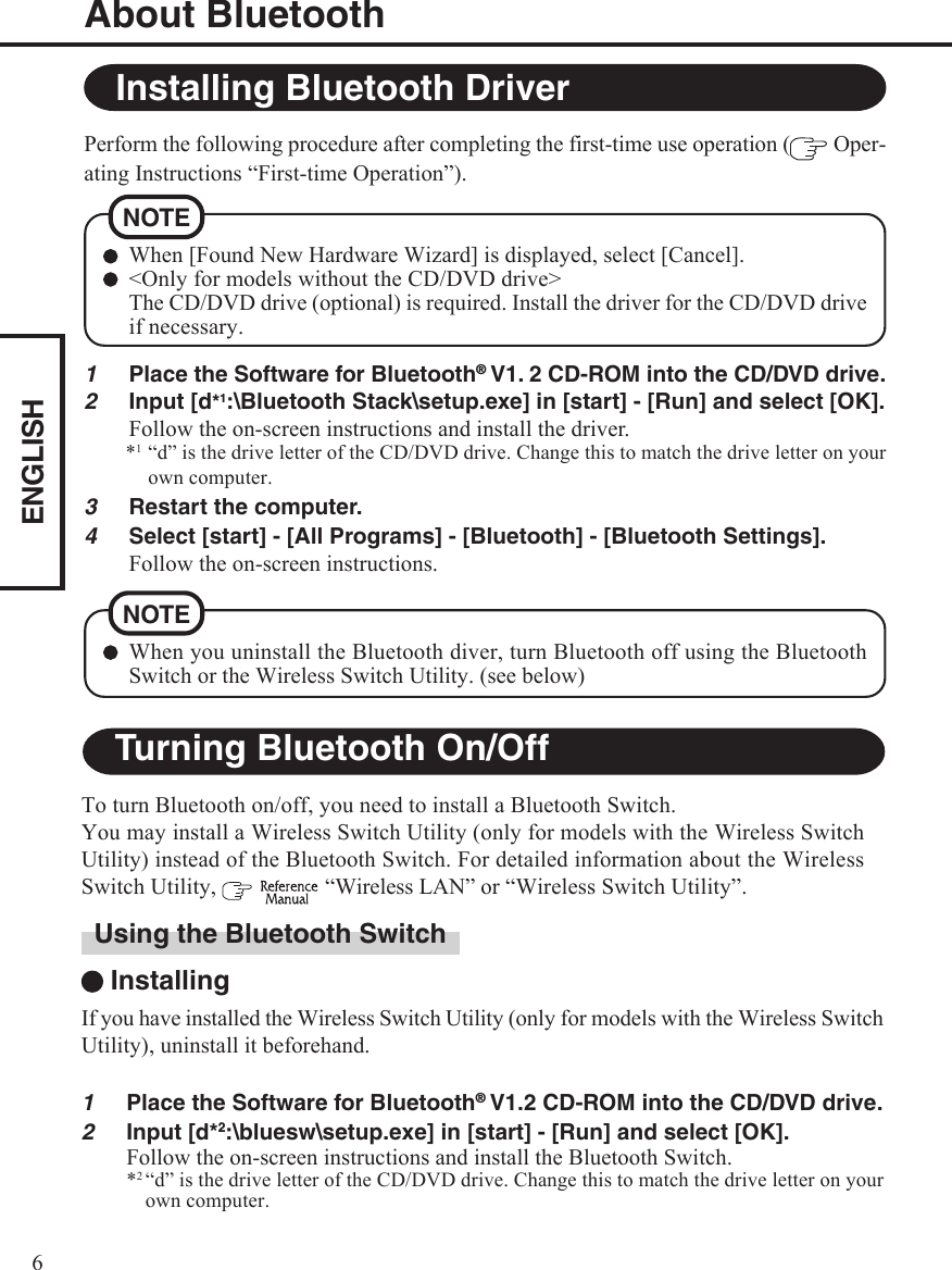 ENGLISH61Place the Software for Bluetooth® V1. 2 CD-ROM into the CD/DVD drive.2Input [d*1:\Bluetooth Stack\setup.exe] in [start] - [Run] and select [OK].Follow the on-screen instructions and install the driver.*1“d” is the drive letter of the CD/DVD drive. Change this to match the drive letter on yourown computer.3Restart the computer.4Select [start] - [All Programs] - [Bluetooth] - [Bluetooth Settings].Follow the on-screen instructions.About BluetoothTo turn Bluetooth on/off, you need to install a Bluetooth Switch.You may install a Wireless Switch Utility (only for models with the Wireless SwitchUtility) instead of the Bluetooth Switch. For detailed information about the WirelessSwitch Utility,    “Wireless LAN” or “Wireless Switch Utility”.Installing Bluetooth DriverPerform the following procedure after completing the first-time use operation (  Oper-ating Instructions “First-time Operation”).When [Found New Hardware Wizard] is displayed, select [Cancel].&lt;Only for models without the CD/DVD drive&gt;The CD/DVD drive (optional) is required. Install the driver for the CD/DVD driveif necessary.NOTETurning Bluetooth On/OffUsing the Bluetooth Switch InstallingIf you have installed the Wireless Switch Utility (only for models with the Wireless SwitchUtility), uninstall it beforehand.1Place the Software for Bluetooth® V1.2 CD-ROM into the CD/DVD drive.2Input [d*2:\bluesw\setup.exe] in [start] - [Run] and select [OK].Follow the on-screen instructions and install the Bluetooth Switch.*2“d” is the drive letter of the CD/DVD drive. Change this to match the drive letter on yourown computer.When you uninstall the Bluetooth diver, turn Bluetooth off using the BluetoothSwitch or the Wireless Switch Utility. (see below)NOTE