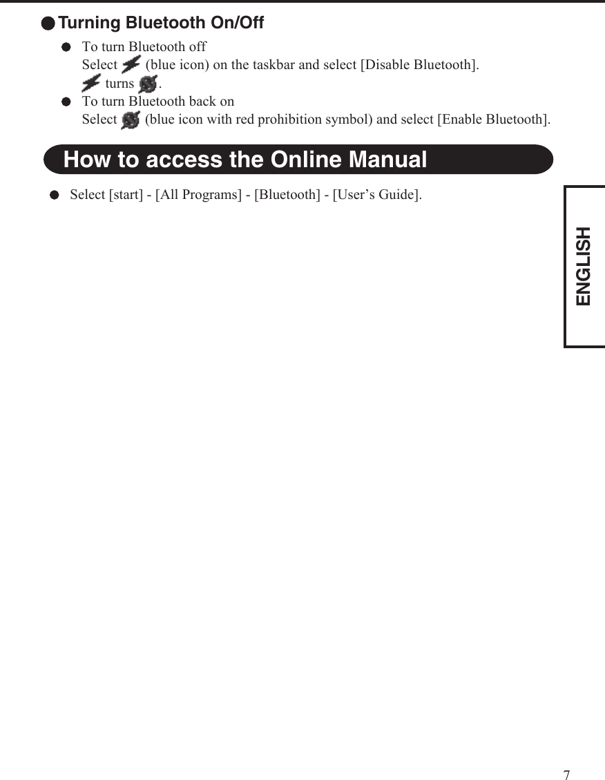 ENGLISH7How to access the Online ManualSelect [start] - [All Programs] - [Bluetooth] - [User’s Guide]. Turning Bluetooth On/OffTo turn Bluetooth offSelect   (blue icon) on the taskbar and select [Disable Bluetooth].    turns  .To turn Bluetooth back onSelect   (blue icon with red prohibition symbol) and select [Enable Bluetooth].