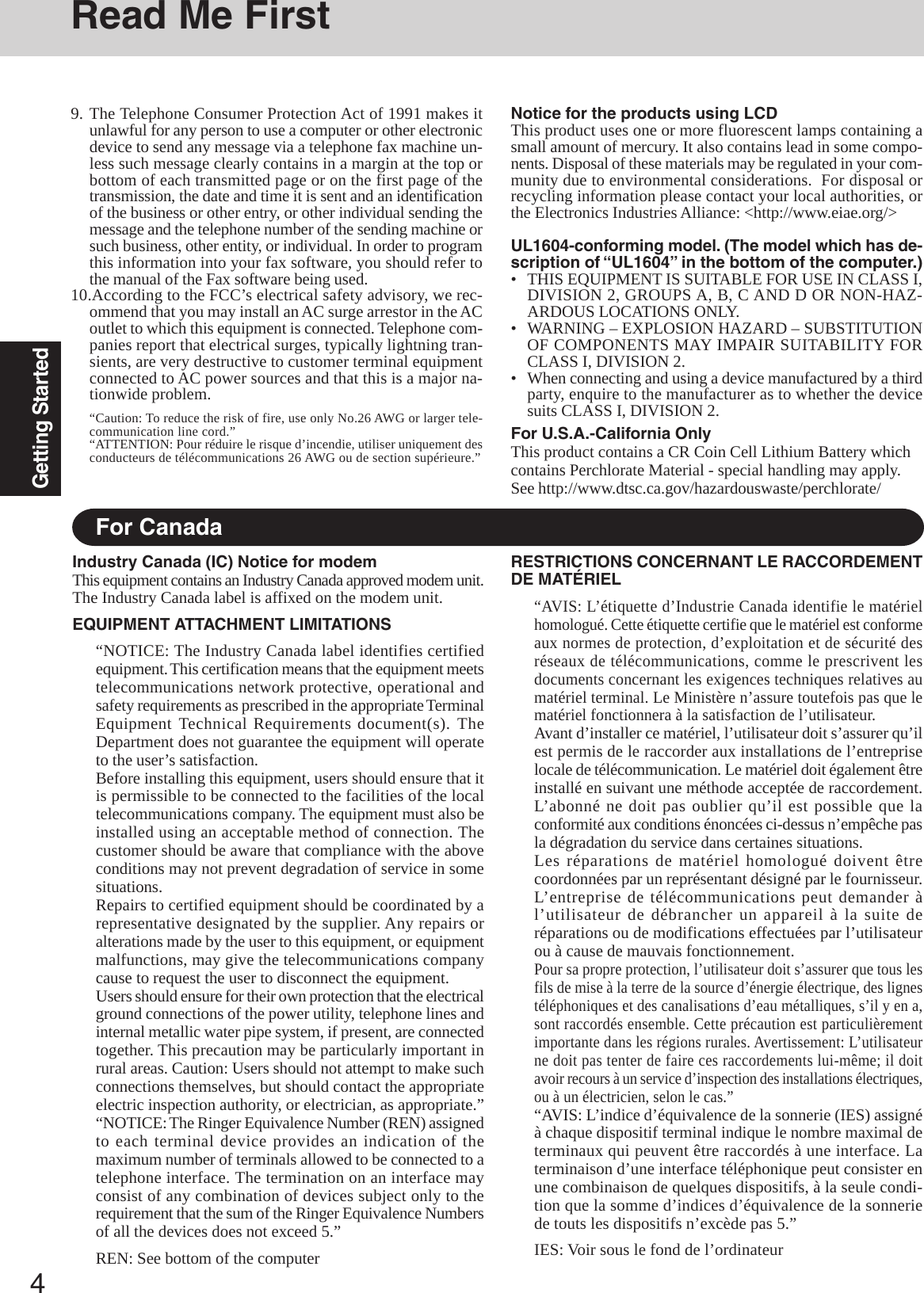 4Getting StartedRead Me FirstFor CanadaIndustry Canada (IC) Notice for modemThis equipment contains an Industry Canada approved modem unit.The Industry Canada label is affixed on the modem unit.EQUIPMENT ATTACHMENT LIMITATIONS“NOTICE: The Industry Canada label identifies certifiedequipment. This certification means that the equipment meetstelecommunications network protective, operational andsafety requirements as prescribed in the appropriate TerminalEquipment Technical Requirements document(s). TheDepartment does not guarantee the equipment will operateto the user’s satisfaction.Before installing this equipment, users should ensure that itis permissible to be connected to the facilities of the localtelecommunications company. The equipment must also beinstalled using an acceptable method of connection. Thecustomer should be aware that compliance with the aboveconditions may not prevent degradation of service in somesituations.Repairs to certified equipment should be coordinated by arepresentative designated by the supplier. Any repairs oralterations made by the user to this equipment, or equipmentmalfunctions, may give the telecommunications companycause to request the user to disconnect the equipment.Users should ensure for their own protection that the electricalground connections of the power utility, telephone lines andinternal metallic water pipe system, if present, are connectedtogether. This precaution may be particularly important inrural areas. Caution: Users should not attempt to make suchconnections themselves, but should contact the appropriateelectric inspection authority, or electrician, as appropriate.”“NOTICE: The Ringer Equivalence Number (REN) assignedto each terminal device provides an indication of themaximum number of terminals allowed to be connected to atelephone interface. The termination on an interface mayconsist of any combination of devices subject only to therequirement that the sum of the Ringer Equivalence Numbersof all the devices does not exceed 5.”REN: See bottom of the computerRESTRICTIONS CONCERNANT LE RACCORDEMENTDE MATÉRIEL“AVIS: L’étiquette d’Industrie Canada identifie le matérielhomologué. Cette étiquette certifie que le matériel est conformeaux normes de protection, d’exploitation et de sécurité desréseaux de télécommunications, comme le prescrivent lesdocuments concernant les exigences techniques relatives aumatériel terminal. Le Ministère n’assure toutefois pas que lematériel fonctionnera à la satisfaction de l’utilisateur.Avant d’installer ce matériel, l’utilisateur doit s’assurer qu’ilest permis de le raccorder aux installations de l’entrepriselocale de télécommunication. Le matériel doit également êtreinstallé en suivant une méthode acceptée de raccordement.L’abonné ne doit pas oublier qu’il est possible que laconformité aux conditions énoncées ci-dessus n’empêche pasla dégradation du service dans certaines situations.Les réparations de matériel homologué doivent êtrecoordonnées par un représentant désigné par le fournisseur.L’entreprise de télécommunications peut demander àl’utilisateur de débrancher un appareil à la suite deréparations ou de modifications effectuées par l’utilisateurou à cause de mauvais fonctionnement.Pour sa propre protection, l’utilisateur doit s’assurer que tous lesfils de mise à la terre de la source d’énergie électrique, des lignestéléphoniques et des canalisations d’eau métalliques, s’il y en a,sont raccordés ensemble. Cette précaution est particulièrementimportante dans les régions rurales. Avertissement: L’utilisateurne doit pas tenter de faire ces raccordements lui-même; il doitavoir recours à un service d’inspection des installations électriques,ou à un électricien, selon le cas.”“AVIS: L’indice d’équivalence de la sonnerie (IES) assignéà chaque dispositif terminal indique le nombre maximal determinaux qui peuvent être raccordés à une interface. Laterminaison d’une interface téléphonique peut consister enune combinaison de quelques dispositifs, à la seule condi-tion que la somme d’indices d’équivalence de la sonneriede touts les dispositifs n’excède pas 5.”IES: Voir sous le fond de l’ordinateurNotice for the products using LCDThis product uses one or more fluorescent lamps containing asmall amount of mercury. It also contains lead in some compo-nents. Disposal of these materials may be regulated in your com-munity due to environmental considerations.  For disposal orrecycling information please contact your local authorities, orthe Electronics Industries Alliance: &lt;http://www.eiae.org/&gt;UL1604-conforming model. (The model which has de-scription of “UL1604” in the bottom of the computer.)• THIS EQUIPMENT IS SUITABLE FOR USE IN CLASS I,DIVISION 2, GROUPS A, B, C AND D OR NON-HAZ-ARDOUS LOCATIONS ONLY.• WARNING – EXPLOSION HAZARD – SUBSTITUTIONOF COMPONENTS MAY IMPAIR SUITABILITY FORCLASS I, DIVISION 2.• When connecting and using a device manufactured by a thirdparty, enquire to the manufacturer as to whether the devicesuits CLASS I, DIVISION 2.For U.S.A.-California OnlyThis product contains a CR Coin Cell Lithium Battery whichcontains Perchlorate Material - special handling may apply.See http://www.dtsc.ca.gov/hazardouswaste/perchlorate/9. The Telephone Consumer Protection Act of 1991 makes itunlawful for any person to use a computer or other electronicdevice to send any message via a telephone fax machine un-less such message clearly contains in a margin at the top orbottom of each transmitted page or on the first page of thetransmission, the date and time it is sent and an identificationof the business or other entry, or other individual sending themessage and the telephone number of the sending machine orsuch business, other entity, or individual. In order to programthis information into your fax software, you should refer tothe manual of the Fax software being used.10.According to the FCC’s electrical safety advisory, we rec-ommend that you may install an AC surge arrestor in the ACoutlet to which this equipment is connected. Telephone com-panies report that electrical surges, typically lightning tran-sients, are very destructive to customer terminal equipmentconnected to AC power sources and that this is a major na-tionwide problem.“Caution: To reduce the risk of fire, use only No.26 AWG or larger tele-communication line cord.”“ATTENTION: Pour réduire le risque d’incendie, utiliser uniquement desconducteurs de télécommunications 26 AWG ou de section supérieure.”