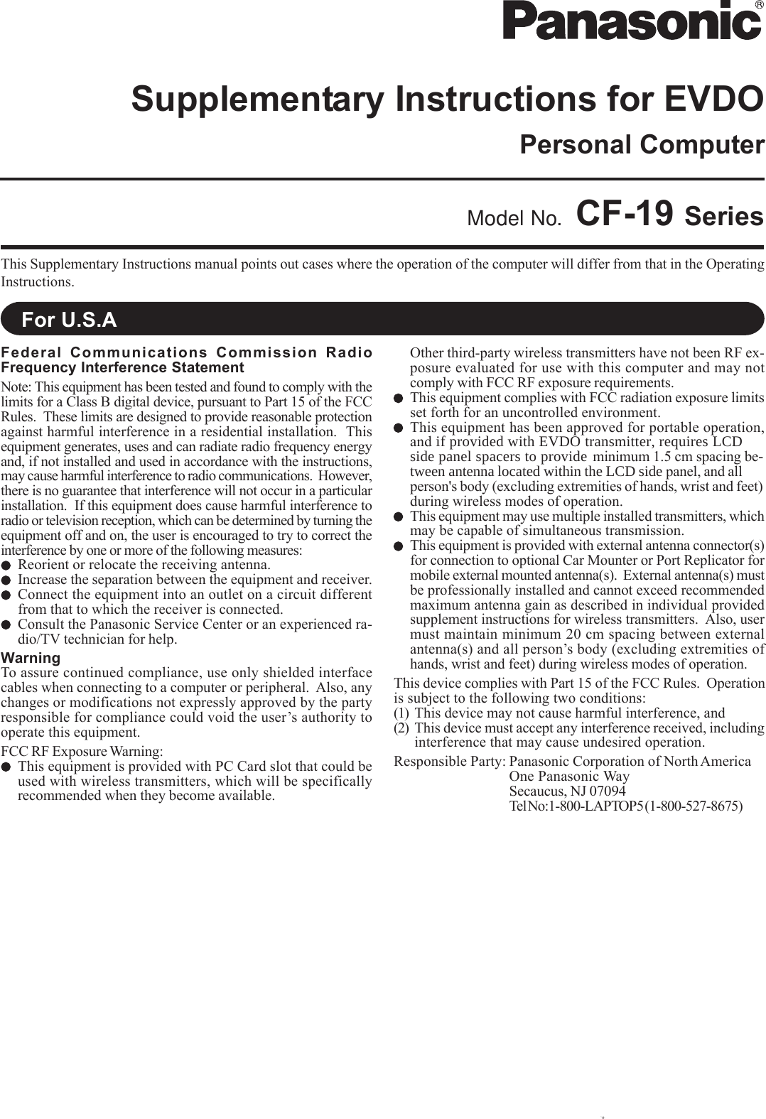 This Supplementary Instructions manual points out cases where the operation of the computer will differ from that in the OperatingInstructions.Model No. CF-19 SeriesFor U.S.ANames and Functions of PartsFederal Communications Commission RadioFrequency Interference StatementNote: This equipment has been tested and found to comply with thelimits for a Class B digital device, pursuant to Part 15 of the FCCRules.  These limits are designed to provide reasonable protectionagainst harmful interference in a residential installation.  Thisequipment generates, uses and can radiate radio frequency energyand, if not installed and used in accordance with the instructions,may cause harmful interference to radio communications.  However,there is no guarantee that interference will not occur in a particularinstallation.  If this equipment does cause harmful interference toradio or television reception, which can be determined by turning theequipment off and on, the user is encouraged to try to correct theinterference by one or more of the following measures:Reorient or relocate the receiving antenna.Increase the separation between the equipment and receiver.Connect the equipment into an outlet on a circuit differentfrom that to which the receiver is connected.Consult the Panasonic Service Center or an experienced ra-dio/TV technician for help.WarningTo assure continued compliance, use only shielded interfacecables when connecting to a computer or peripheral.  Also, anychanges or modifications not expressly approved by the partyresponsible for compliance could void the user’s authority tooperate this equipment.FCC RF Exposure Warning:This equipment is provided with PC Card slot that could beused with wireless transmitters, which will be specificallyrecommended when they become available.Other third-party wireless transmitters have not been RF ex-posure evaluated for use with this computer and may notcomply with FCC RF exposure requirements.This equipment complies with FCC radiation exposure limitsset forth for an uncontrolled environment.This equipment has been approved for portable operation,and if provided with EVDO transmitter, requires LCD side panel spacers to provide  minimum 1.5 cm spacing be-tween antenna located within the LCD side panel, and all person&apos;s body (excluding extremities of hands, wrist and feet) during wireless modes of operation.This equipment may use multiple installed transmitters, whichmay be capable of simultaneous transmission.This equipment is provided with external antenna connector(s)for connection to optional Car Mounter or Port Replicator formobile external mounted antenna(s).  External antenna(s) mustbe professionally installed and cannot exceed recommendedmaximum antenna gain as described in individual providedsupplement instructions for wireless transmitters.  Also, usermust maintain minimum 20 cm spacing between externalantenna(s) and all person’s body (excluding extremities ofhands, wrist and feet) during wireless modes of operation.This device complies with Part 15 of the FCC Rules.  Operationis subject to the following two conditions:(1) This device may not cause harmful interference, and(2) This device must accept any interference received, includinginterference that may cause undesired operation.Responsible Party: Panasonic Corporation of North AmericaOne Panasonic WaySecaucus, NJ 07094Tel No:1-800-LAPTOP5 (1-800-527-8675)Personal ComputerSupplementary Instructions for EVDO