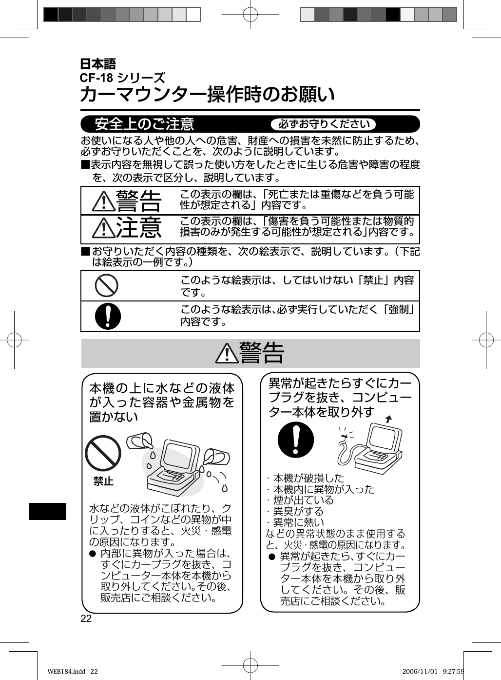 22日本語CF-18 シリーズカーマウンター操作時のお願いこのような絵表示は、してはいけない「禁止」内容です。■ お守りいただく内容の種類を、次の絵表示で、説明しています。（下記は絵表示の一例です。）お使いになる人や他の人への危害、財産への損害を未然に防止するため、必ずお守りいただくことを、次のように説明しています。■表示内容を無視して誤った使い方をしたときに生じる危害や障害の程度を、次の表示で区分し、説明しています。この表示の欄は、「死亡または重傷などを負う可能性が想定される」内容です。注意 この表示の欄は、「傷害を負う可能性または物質的損害のみが発生する可能性が想定される」内容です。警告禁止水などの液体がこぼれたり、クリップ、コインなどの異物が中に入ったりすると、火災・感電の原因になります。 内部に異物が入った場合は、すぐにカープラグを抜き、コンピューター本体を本機から取り外してください。その後、販売店にご相談ください。本機の上に水などの液体が入った容器や金属物を置かない警告異常が起きたらすぐにカープラグを抜き、コンピューター本体を取り外す・本機が破損した・本機内に異物が入った・煙が出ている ・異臭がする    ・異常に熱いなどの異常状態のまま使用すると、火災・感電の原因になります。 異常が起きたら、すぐにカープラグを抜き、コンピューター本体を本機から取り外してください。その後、販売店にご相談ください。 安全上のご注意 必ずお守りくださいこのような絵表示は、必ず実行していただく「強制」内容です。WEB184.indd   22WEB184.indd   22 2006/11/01   9:27:592006/11/01   9:27:59