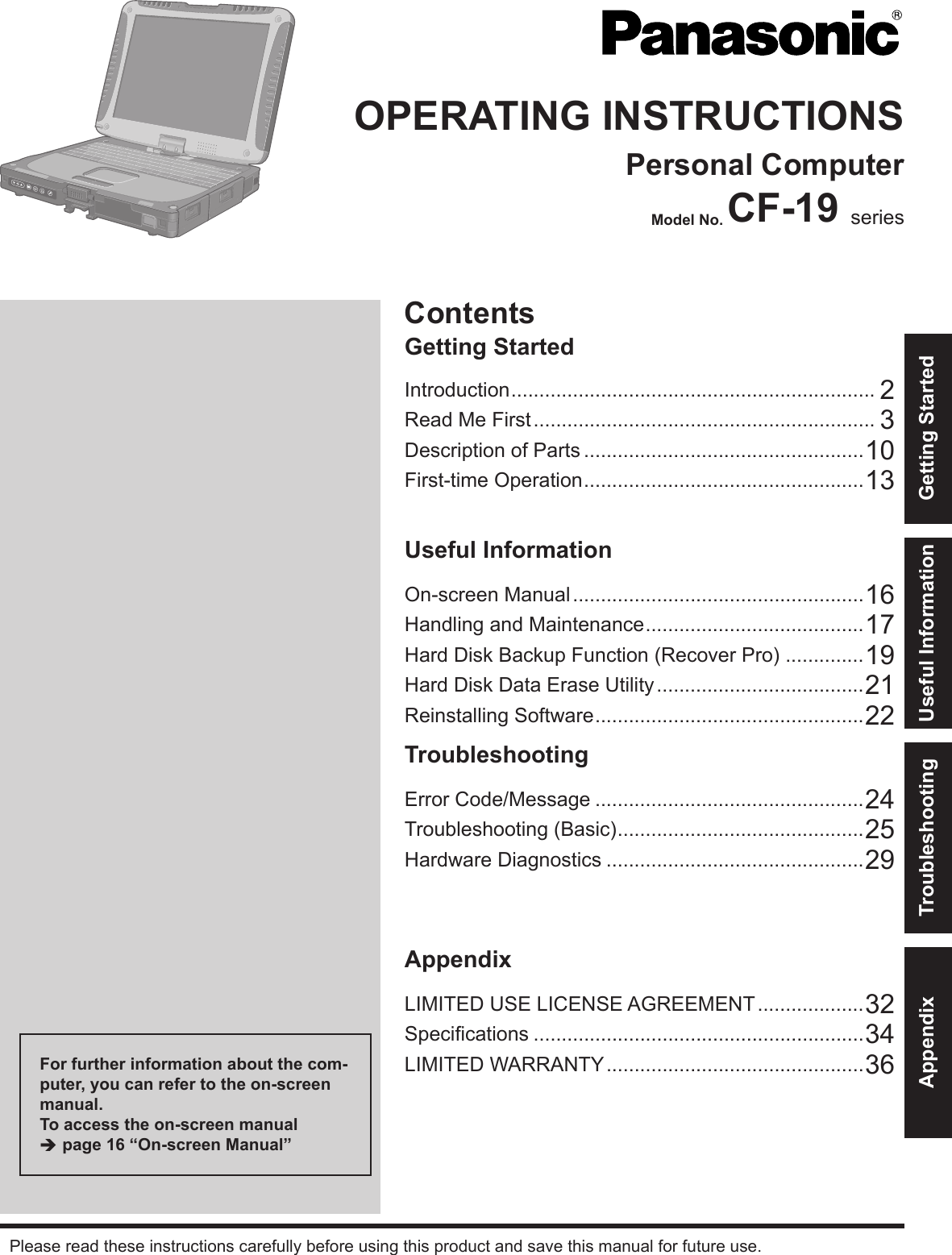 ContentsGetting StartedOPERATING INSTRUCTIONSPersonal ComputerModel No. CF-19 seriesIntroduction ................................................................. 2Read Me First ............................................................. 3Description of Parts ..................................................10First-time Operation ..................................................13Useful InformationOn-screen Manual ....................................................16Handling and Maintenance .......................................17Hard Disk Backup Function (Recover Pro) ..............19Hard Disk Data Erase Utility .....................................21Reinstalling Software ................................................22TroubleshootingError Code/Message ................................................24Troubleshooting (Basic) ............................................25Hardware Diagnostics ..............................................29AppendixLIMITED USE LICENSE AGREEMENT ...................32Speciﬁ cations ...........................................................34LIMITED WARRANTY ..............................................36Please read these instructions carefully before using this product and save this manual for future use.For further information about the com-puter, you can refer to the on-screen manual.To access the on-screen manual Î page 16 “On-screen Manual”Getting StartedUseful InformationTroubleshootingAppendix