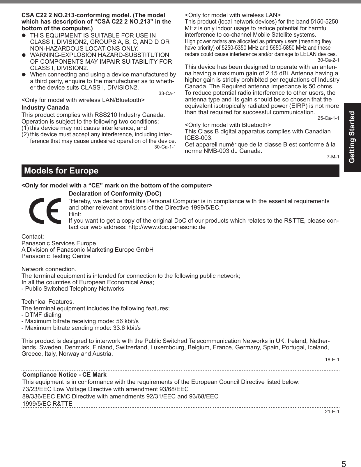 5Getting StartedCSA C22 2 NO.213-conforming model. (The model which has description of “CSA C22 2 NO.213” in the bottom of the computer.)z  THIS EQUIPMENT IS SUITABLE FOR USE IN CLASS I, DIVISION2, GROUPS A, B, C, AND D OR NON-HAZARDOUS LOCATIONS ONLY.z WARNING-EXPLOSION HAZARD-SUBSTITUTION OF COMPONENTS MAY IMPAIR SUITABILITY FOR CLASS I, DIVISION2.z  When connecting and using a device manufactured by a third party, enquire to the manufacturer as to wheth-er the device suits CLASS I, DIVISION2. 33-Ca-1&lt;Only for model with wireless LAN/Bluetooth&gt;Industry CanadaThis product complies with RSS210 Industry Canada.Operation is subject to the following two conditions;(1) this device may not cause interference, and(2) this device must accept any interference, including inter-ference that may cause undesired operation of the device.30-Ca-1-1&lt;Only for model with wireless LAN&gt;This product (local network devices) for the band 5150-5250 MHz is only indoor usage to reduce potential for harmful interference to co-channel Mobile Satellite systems.High power radars are allocated as primary users (meaning they have priority) of 5250-5350 MHz and 5650-5850 MHz and these radars could cause interference and/or damage to LELAN devices.30-Ca-2-1This device has been designed to operate with an anten-na having a maximum gain of 2.15 dBi. Antenna having a higher gain is strictly prohibited per regulations of Industry Canada. The Required antenna impedance is 50 ohms.To reduce potential radio interference to other users, the antenna type and its gain should be so chosen that the equivalent isotropically radiated power (EIRP) is not more than that required for successful communication. 25-Ca-1-1&lt;Only for model with Bluetooth&gt;This Class B digital apparatus complies with Canadian ICES-003.Cet appareil numérique de la classe B est conforme à la norme NMB-003 du Canada. 7-M-1Models for Europe&lt;Only for model with a “CE” mark on the bottom of the computer&gt;Declaration of Conformity (DoC)“Hereby, we declare that this Personal Computer is in compliance with the essential requirements and other relevant provisions of the Directive 1999/5/EC.”Hint:If you want to get a copy of the original DoC of our products which relates to the R&amp;TTE, please con-tact our web address: http://www.doc.panasonic.deContact:Panasonic Services EuropeA Division of Panasonic Marketing Europe GmbHPanasonic Testing CentreNetwork connection.The terminal equipment is intended for connection to the following public network;In all the countries of European Economical Area;- Public Switched Telephony NetworksTechnical Features.The terminal equipment includes the following features;- DTMF dialing- Maximum bitrate receiving mode: 56 kbit/s- Maximum bitrate sending mode: 33.6 kbit/sThis product is designed to interwork with the Public Switched Telecommunication Networks in UK, Ireland, Nether-lands, Sweden, Denmark, Finland, Switzerland, Luxembourg, Belgium, France, Germany, Spain, Portugal, Iceland, Greece, Italy, Norway and Austria. 18-E-1Compliance Notice - CE MarkThis equipment is in conformance with the requirements of the European Council Directive listed below:73/23/EEC Low Voltage Directive with amendment 93/68/EEC89/336/EEC EMC Directive with amendments 92/31/EEC and 93/68/EEC1999/5/EC R&amp;TTE21-E-1