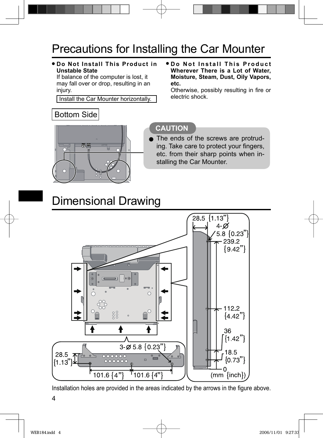 4Installation holes are provided in the areas indicated by the arrows in the ﬁ gure above.Precautions for Installing the Car Mounter Do Not Install This Product in Unstable StateIf balance of the computer is lost, it may fall over or drop, resulting in an injury. Do Not Install This Product Wherever There is a Lot of Water, Moisture, Steam, Dust, Oily Vapors, etc.  Otherwise, possibly resulting in ﬁ re or electric shock.Dimensional DrawingBottom Side The ends of the screws are protrud-ing. Take care to protect your ﬁ ngers, etc. from their sharp points when in-stalling the Car Mounter.CAUTION Install the Car Mounter horizontally.WEB184.indd   4WEB184.indd   4 2006/11/01   9:27:332006/11/01   9:27:33