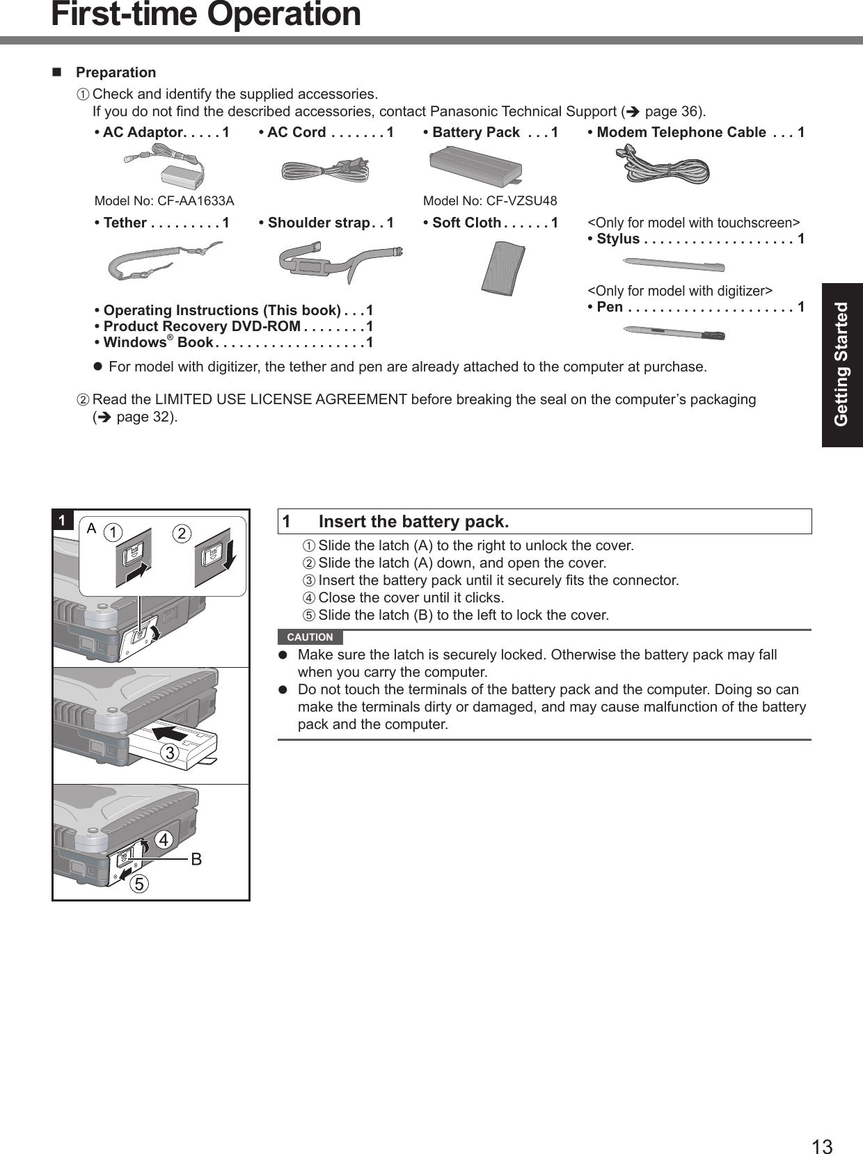 13Getting Started PreparationA Check and identify the supplied accessories.If you do not ﬁ nd the described accessories, contact Panasonic Technical Support (Î page 36).• AC Adaptor . . . . . 1Model No: CF-AA1633A• AC Cord . . . . . . . 1 • Battery Pack  . . . 1Model No: CF-VZSU48• Modem Telephone Cable  . . . 1• Tether . . . . . . . . . 1 • Shoulder strap . . 1 • Soft Cloth . . . . . . 1&lt;Only for model with touchscreen&gt;• Stylus . . . . . . . . . . . . . . . . . . . 1&lt;Only for model with digitizer&gt;• Pen . . . . . . . . . . . . . . . . . . . . . 1• Operating Instructions (This book) . . .1• Product Recovery DVD-ROM . . . . . . . .1• Windows® Book . . . . . . . . . . . . . . . . . . .1z  For model with digitizer, the tether and pen are already attached to the computer at purchase.B Read the LIMITED USE LICENSE AGREEMENT before breaking the seal on the computer’s packaging (Î page 32).1  Insert the battery pack.A Slide the latch (A) to the right to unlock the cover.B Slide the latch (A) down, and open the cover.C Insert the battery pack until it securely ﬁ ts the connector.D Close the cover until it clicks.E Slide the latch (B) to the left to lock the cover. CAUTION z  Make sure the latch is securely locked. Otherwise the battery pack may fall when you carry the computer.z  Do not touch the terminals of the battery pack and the computer. Doing so can make the terminals dirty or damaged, and may cause malfunction of the battery pack and the computer.First-time Operation