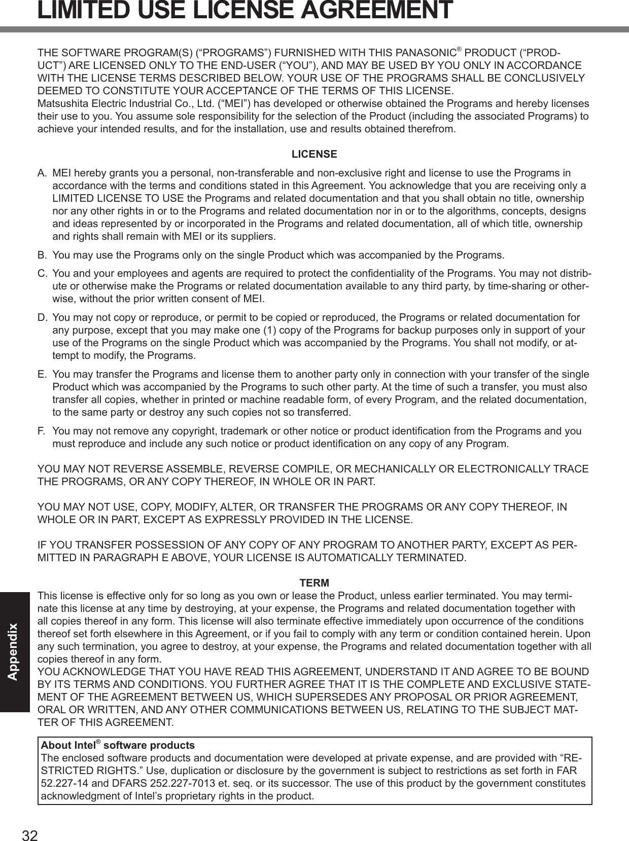 LIMITED USE LICENSE AGREEMENTAppendix THE SOFTWARE PROGRAM(S) (“PROGRAMS”) FURNISHED WITH THIS PANASONIC® PRODUCT (“PROD-UCT”) ARE LICENSED ONLY TO THE END-USER (“YOU”), AND MAY BE USED BY YOU ONLY IN ACCORDANCE WITH THE LICENSE TERMS DESCRIBED BELOW. YOUR USE OF THE PROGRAMS SHALL BE CONCLUSIVELY DEEMED TO CONSTITUTE YOUR ACCEPTANCE OF THE TERMS OF THIS LICENSE. Matsushita Electric Industrial Co., Ltd. (“MEI”) has developed or otherwise obtained the Programs and hereby licenses their use to you. You assume sole responsibility for the selection of the Product (including the associated Programs) to achieve your intended results, and for the installation, use and results obtained therefrom. LICENSE A.  MEI hereby grants you a personal, non-transferable and non-exclusive right and license to use the Programs in accordance with the terms and conditions stated in this Agreement. You acknowledge that you are receiving only a LIMITED LICENSE TO USE the Programs and related documentation and that you shall obtain no title, ownership nor any other rights in or to the Programs and related documentation nor in or to the algorithms, concepts, designs and ideas represented by or incorporated in the Programs and related documentation, all of which title, ownership and rights shall remain with MEI or its suppliers. B.  You may use the Programs only on the single Product which was accompanied by the Programs. C.  You and your employees and agents are required to protect the conﬁdentiality of the Programs. You may not distrib-ute or otherwise make the Programs or related documentation available to any third party, by time-sharing or other-wise, without the prior written consent of MEI. D.  You may not copy or reproduce, or permit to be copied or reproduced, the Programs or related documentation for any purpose, except that you may make one (1) copy of the Programs for backup purposes only in support of your use of the Programs on the single Product which was accompanied by the Programs. You shall not modify, or at-tempt to modify, the Programs. E.  You may transfer the Programs and license them to another party only in connection with your transfer of the single Product which was accompanied by the Programs to such other party. At the time of such a transfer, you must also transfer all copies, whether in printed or machine readable form, of every Program, and the related documentation, to the same party or destroy any such copies not so transferred. F. You may not remove any copyright, trademark or other notice or product identiﬁcation from the Programs and you must reproduce and include any such notice or product identiﬁcation on any copy of any Program. YOU MAY NOT REVERSE ASSEMBLE, REVERSE COMPILE, OR MECHANICALLY OR ELECTRONICALLY TRACE THE PROGRAMS, OR ANY COPY THEREOF, IN WHOLE OR IN PART. YOU MAY NOT USE, COPY, MODIFY, ALTER, OR TRANSFER THE PROGRAMS OR ANY COPY THEREOF, IN WHOLE OR IN PART, EXCEPT AS EXPRESSLY PROVIDED IN THE LICENSE. IF YOU TRANSFER POSSESSION OF ANY COPY OF ANY PROGRAM TO ANOTHER PARTY, EXCEPT AS PER-MITTED IN PARAGRAPH E ABOVE, YOUR LICENSE IS AUTOMATICALLY TERMINATED. TERM This license is effective only for so long as you own or lease the Product, unless earlier terminated. You may termi-nate this license at any time by destroying, at your expense, the Programs and related documentation together with all copies thereof in any form. This license will also terminate effective immediately upon occurrence of the conditions thereof set forth elsewhere in this Agreement, or if you fail to comply with any term or condition contained herein. Upon any such termination, you agree to destroy, at your expense, the Programs and related documentation together with all copies thereof in any form. YOU ACKNOWLEDGE THAT YOU HAVE READ THIS AGREEMENT, UNDERSTAND IT AND AGREE TO BE BOUND BY ITS TERMS AND CONDITIONS. YOU FURTHER AGREE THAT IT IS THE COMPLETE AND EXCLUSIVE STATE-MENT OF THE AGREEMENT BETWEEN US, WHICH SUPERSEDES ANY PROPOSAL OR PRIOR AGREEMENT, ORAL OR WRITTEN, AND ANY OTHER COMMUNICATIONS BETWEEN US, RELATING TO THE SUBJECT MAT-TER OF THIS AGREEMENT. About Intel® software products The enclosed software products and documentation were developed at private expense, and are provided with “RE-STRICTED RIGHTS.” Use, duplication or disclosure by the government is subject to restrictions as set forth in FAR 52.227-14 and DFARS 252.227-7013 et. seq. or its successor. The use of this product by the government constitutes acknowledgment of Intel’s proprietary rights in the product. 32 