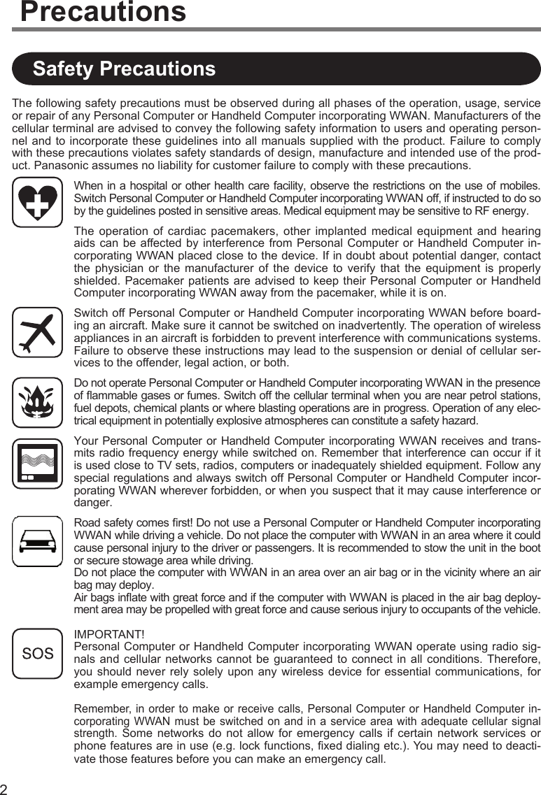 2The following safety precautions must be observed during all phases of the operation, usage, service or repair of any Personal Computer or Handheld Computer incorporating WWAN. Manufacturers of the cellular terminal are advised to convey the following safety information to users and operating person-nel and to incorporate these guidelines into all manuals supplied with the product. Failure  to comply with these precautions violates safety standards of design, manufacture and intended use of the prod-uct. Panasonic assumes no liability for customer failure to comply with these precautions.When in a hospital or other health care facility, observe the restrictions on the use of mobiles. Switch Personal Computer or Handheld Computer incorporating WWAN off, if instructed to do so by the guidelines posted in sensitive areas. Medical equipment may be sensitive to RF energy.The  operation  of  cardiac  pacemakers,  other  implanted  medical  equipment  and  hearing aids can  be  affected by  interference  from Personal  Computer  or  Handheld  Computer in-corporating WWAN placed close to the device. If in doubt about potential danger, contact the  physician  or  the  manufacturer  of  the  device  to  verify  that  the  equipment  is  properly shielded. Pacemaker  patients are  advised to  keep their Personal Computer or  Handheld Computer incorporating WWAN away from the pacemaker, while it is on.Switch off Personal Computer or Handheld Computer incorporating WWAN before board-ing an aircraft. Make sure it cannot be switched on inadvertently. The operation of wireless appliances in an aircraft is forbidden to prevent interference with communications systems. Failure to observe these instructions may lead to the suspension or denial of cellular ser-vices to the offender, legal action, or both.Do not operate Personal Computer or Handheld Computer incorporating WWAN in the presence of ﬂ ammable gases or fumes. Switch off the cellular terminal when you are near petrol stations, fuel depots, chemical plants or where blasting operations are in progress. Operation of any elec-trical equipment in potentially explosive atmospheres can constitute a safety hazard.Your Personal Computer or Handheld Computer incorporating WWAN receives and trans-mits radio frequency energy while switched on. Remember that interference can occur if it is used close to TV sets, radios, computers or inadequately shielded equipment. Follow any special regulations and always switch off Personal Computer or Handheld Computer incor-porating WWAN wherever forbidden, or when you suspect that it may cause interference or danger.Road safety comes ﬁ rst! Do not use a Personal Computer or Handheld Computer incorporating WWAN while driving a vehicle. Do not place the computer with WWAN in an area where it could cause personal injury to the driver or passengers. It is recommended to stow the unit in the boot or secure stowage area while driving.Do not place the computer with WWAN in an area over an air bag or in the vicinity where an air bag may deploy.Air bags inﬂ ate with great force and if the computer with WWAN is placed in the air bag deploy-ment area may be propelled with great force and cause serious injury to occupants of the vehicle.IMPORTANT!Personal Computer or Handheld Computer incorporating WWAN operate using radio sig-nals and  cellular  networks  cannot  be  guaranteed  to  connect  in  all  conditions.  Therefore, you should never rely solely  upon  any  wireless  device  for  essential  communications,  for example emergency calls.Remember, in order to make or receive  calls, Personal Computer or  Handheld Computer in-corporating WWAN must be  switched on  and  in a  service area with  adequate cellular signal strength.  Some  networks  do  not  allow  for  emergency  calls  if  certain  network  services or phone features are in use (e.g. lock functions, ﬁ xed dialing etc.). You may need to deacti-vate those features before you can make an emergency call.Safety PrecautionsPrecautions