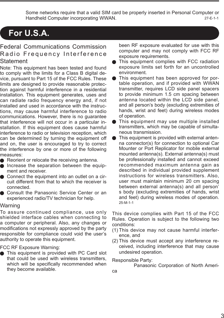 3Some networks require that a valid SIM card be properly inserted in Personal Computer or Handheld Computer incorporating WWAN.  27-E-1-1Federal Communications  Commission Radio Frequency Interference Statement Note: This equipment has been tested and found to comply with the limits for a Class B digital de-vice, pursuant to Part 15 of the FCC Rules. These limits are designed to provide reasonable protec-tion  against  harmful  interference  in  a  residential installation. This  equipment  generates, uses  and can radiate radio frequency energy and, if not installed and used in accordance with the instruc-tions, may cause harmful interference to radio communications. However, there is no guarantee that  interference  will  not  occur  in  a  particular  in-stallation.  If  this  equipment  does  cause harmful interference to radio or television reception, which can  be  determined  by  turning  the  equipment  off and  on,  the  user  is  encouraged  to  try  to  correct the  interference  by  one  or  more  of  the  following measures:  Reorient or relocate the receiving antenna.  Increase the separation between the equip-ment and receiver.  Connect the equipment into an outlet on a cir-cuit different from that to which the receiver is connected.  Consult  the  Panasonic  Service  Center  or  an experienced radio/TV technician for help.WarningTo assure continued compliance, use only shielded interface cables when connecting to a computer  or  peripheral. Also, any changes  or modiﬁcations not expressly approved by the party responsible  for  compliance  could  void  the  user’s authority to operate this equipment.FCC RF Exposure Warning:  This equipment is provided with  PC Card  slot that  could  be  used  with wireless  transmitters, which will be  speciﬁcally  recommended  when they become available. For U.S.A.been RF exposure  evaluated for  use with  this computer and  may  not  comply  with  FCC  RF exposure requirements.  This  equipment  complies  with  FCC radiation exposure limits set forth for an uncontrolled environment.     This equipment has been approved for por-table  operation,  and  if  provided  with  WWAN transmitter, requires  LCD  side  panel  spacers to  provide  minimum  1.5  cm  spacing  between antenna located within the LCD side panel, and all person’s body (excluding extremities of hands,  wrist  and  feet)  during  wireless  modes of operation.  This equipment may use multiple  installed transmitters, which may be capable of simulta-neous transmission.  This equipment is provided with external anten-na connector(s) for connection to optional Car Mounter or Port Replicator for mobile external mounted antenna(s). External antenna(s) must be professionally  installed  and  cannot  exceed recommended maximum antenna gain as described in individual  provided supplement instructions for wireless transmitters. Also, user  must  maintain  minimum  20  cm  spacing between external  antenna(s) and all  person’s  body  (excluding  extremities  of hands,  wrist and  feet)  during  wireless  modes of  operation.               25-M-1-1This device complies with Part 15 of the FCC Rules.  Operation  is  subject  to  the  following  two conditions:(1) This device may not cause harmful interfer-ence, and(2) This device  must  accept  any  interference  re-ceived,  including  interference  that  may  cause undesired operation.Responsible Party:   Panasonic  Corporation  of  North Ameri-ca