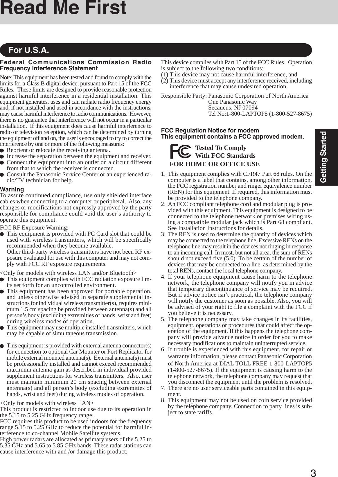 3Getting StartedRead Me FirstFor U.S.A.Federal Communications Commission RadioFrequency Interference StatementNote: This equipment has been tested and found to comply with thelimits for a Class B digital device, pursuant to Part 15 of the FCCRules.  These limits are designed to provide reasonable protectionagainst harmful interference in a residential installation. Thisequipment generates, uses and can radiate radio frequency energyand, if not installed and used in accordance with the instructions,may cause harmful interference to radio communications.  However,there is no guarantee that interference will not occur in a particularinstallation.  If this equipment does cause harmful interference toradio or television reception, which can be determined by turningthe equipment off and on, the user is encouraged to try to correct theinterference by one or more of the following measures:Reorient or relocate the receiving antenna.Increase the separation between the equipment and receiver.Connect the equipment into an outlet on a circuit differentfrom that to which the receiver is connected.Consult the Panasonic Service Center or an experienced ra-dio/TV technician for help.WarningTo assure continued compliance, use only shielded interfacecables when connecting to a computer or peripheral.  Also, anychanges or modifications not expressly approved by the partyresponsible for compliance could void the user’s authority tooperate this equipment.FCC RF Exposure Warning:This equipment is provided with PC Card slot that could beused with wireless transmitters, which will be specificallyrecommended when they become available.Other third-party wireless transmitters have not been RF ex-posure evaluated for use with this computer and may not com-ply with FCC RF exposure requirements.&lt;Only for models with wireless LAN and/or Bluetooth&gt;This equipment complies with FCC radiation exposure lim-its set forth for an uncontrolled environment.This equipment has been approved for portable operation,and unless otherwise advised in separate supplemental in-structions for individual wireless transmitter(s), requires mini-mum 1.5 cm spacing be provided between antenna(s) and allperson’s body (excluding extremities of hands, wrist and feet)during wireless modes of operation.This equipment may use multiple installed transmitters, whichmay be capable of simultaneous transmission.This equipment is provided with external antenna connector(s)for connection to optional Car Mounter or Port Replicator formobile external mounted antenna(s).  External antenna(s) mustbe professionally installed and cannot exceed recommendedmaximum antenna gain as described in individual providedsupplement instructions for wireless transmitters.  Also, usermust maintain minimum 20 cm spacing between externalantenna(s) and all person’s body (excluding extremities ofhands, wrist and feet) during wireless modes of operation.&lt;Only for models with wireless LAN&gt;This product is restricted to indoor use due to its operation inthe 5.15 to 5.25 GHz frequency range.FCC requires this product to be used indoors for the frequencyrange 5.15 to 5.25 GHz to reduce the potential for harmful in-terference to co-channel Mobile Satellite systems.High power radars are allocated as primary users of the 5.25 to5.35 GHz and 5.65 to 5.85 GHz bands. These radar stations cancause interference with and /or damage this product.1. This equipment complies with CFR47 Part 68 rules. On thecomputer is a label that contains, among other information,the FCC registration number and ringer equivalence number(REN) for this equipment. If required, this information mustbe provided to the telephone company.2. An FCC compliant telephone cord and modular plug is pro-vided with this equipment. This equipment is designed to beconnected to the telephone network or premises wiring us-ing a compatible modular jack which is Part 68 compliant.See Installation Instructions for details.3. The REN is used to determine the quantity of devices whichmay be connected to the telephone line. Excessive RENs on thetelephone line may result in the devices not ringing in responseto an incoming call. In most, but not all area, the sum of RENsshould not exceed five (5.0). To be certain of the number ofdevices that may be connected to a line, as determined by thetotal RENs, contact the local telephone company.4. If your telephone equipment cause harm to the telephonenetwork, the telephone company will notify you in advicethat temporary discontinuance of service may be required.But if advice notice isn’t practical, the telephone companywill notify the customer as soon as possible. Also, you willbe advised of your right to file a complaint with the FCC ifyou believe it is necessary.5. The telephone company may take changes in its facilities,equipment, operations or procedures that could affect the op-eration of the equipment. If this happens the telephone com-pany will provide advance notice in order for you to makenecessary modifications to maintain uninterrupted service.6. If trouble is experienced with this equipment, for repair orwarranty information, please contact Panasonic Corporationof North America at DIAL TOLL FREE 1-800-LAPTOP5(1-800-527-8675). If the equipment is causing harm to thetelephone network, the telephone company may request thatyou disconnect the equipment until the problem is resolved.7. There are no user serviceable parts contained in this equip-ment.8. This equipment may not be used on coin service providedby the telephone company. Connection to party lines is sub-ject to state tariffs.FCC Regulation Notice for modemThis equipment contains a FCC approved modem.FOR HOME OR OFFICE USETested To ComplyWith FCC StandardsThis device complies with Part 15 of the FCC Rules.  Operationis subject to the following two conditions:(1) This device may not cause harmful interference, and(2) This device must accept any interference received, includinginterference that may cause undesired operation.Responsible Party: Panasonic Corporation of North AmericaOne Panasonic WaySecaucus, NJ 07094Tel No:1-800-LAPTOP5 (1-800-527-8675)