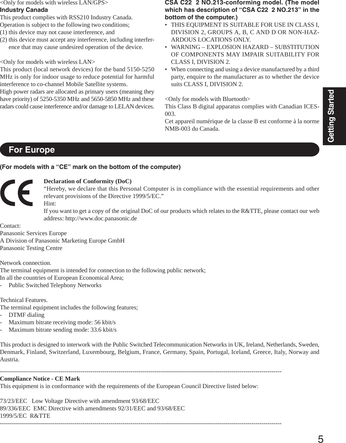 5Getting StartedCSA C22  2 NO.213-conforming model. (The modelwhich has description of “CSA C22  2 NO.213” in thebottom of the computer.)• THIS EQUIPMENT IS SUITABLE FOR USE IN CLASS I,DIVISION 2, GROUPS A, B, C AND D OR NON-HAZ-ARDOUS LOCATIONS ONLY.• WARNING – EXPLOSION HAZARD – SUBSTITUTIONOF COMPONENTS MAY IMPAIR SUITABILITY FORCLASS I, DIVISION 2.• When connecting and using a device manufactured by a thirdparty, enquire to the manufacturer as to whether the devicesuits CLASS I, DIVISION 2.&lt;Only for models with Bluetooth&gt;This Class B digital apparatus complies with Canadian ICES-003.Cet appareil numérique de la classe B est conforme à la normeNMB-003 du Canada.Declaration of Conformity (DoC)“Hereby, we declare that this Personal Computer is in compliance with the essential requirements and otherrelevant provisions of the Directive 1999/5/EC.”Hint:If you want to get a copy of the original DoC of our products which relates to the R&amp;TTE, please contact our webaddress: http://www.doc.panasonic.deContact:Panasonic Services EuropeA Division of Panasonic Marketing Europe GmbHPanasonic Testing CentreNetwork connection.The terminal equipment is intended for connection to the following public network;In all the countries of European Economical Area;- Public Switched Telephony NetworksTechnical Features.The terminal equipment includes the following features;- DTMF dialing- Maximum bitrate receiving mode: 56 kbit/s- Maximum bitrate sending mode: 33.6 kbit/sThis product is designed to interwork with the Public Switched Telecommunication Networks in UK, Ireland, Netherlands, Sweden,Denmark, Finland, Switzerland, Luxembourg, Belgium, France, Germany, Spain, Portugal, Iceland, Greece, Italy, Norway andAustria.--------------------------------------------------------------------------------------------------------------------------------------------Compliance Notice - CE MarkThis equipment is in conformance with the requirements of the European Council Directive listed below:73/23/EEC   Low Voltage Directive with amendment 93/68/EEC89/336/EEC  EMC Directive with amendments 92/31/EEC and 93/68/EEC1999/5/EC  R&amp;TTE--------------------------------------------------------------------------------------------------------------------------------------------For Europe&lt;Only for models with wireless LAN/GPS&gt;Industry CanadaThis product complies with RSS210 Industry Canada.Operation is subject to the following two conditions;(1) this device may not cause interference, and(2) this device must accept any interference, including interfer-ence that may cause undesired operation of the device.&lt;Only for models with wireless LAN&gt;This product (local network devices) for the band 5150-5250MHz is only for indoor usage to reduce potential for harmfulinterference to co-channel Mobile Satellite systems.High power radars are allocated as primary users (meaning theyhave priority) of 5250-5350 MHz and 5650-5850 MHz and theseradars could cause interference and/or damage to LELAN devices.(For models with a “CE” mark on the bottom of the computer)