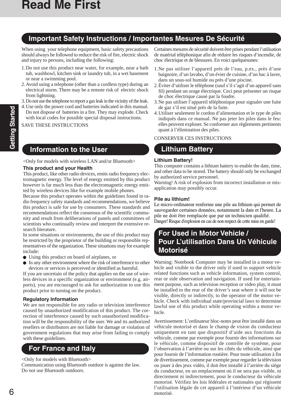 6Getting StartedRead Me First&lt;Only for models with wireless LAN and/or Bluetooth&gt;This product and your HealthThis product, like other radio devices, emits radio frequency elec-tromagnetic energy. The level of energy emitted by this producthowever is far much less than the electromagnetic energy emit-ted by wireless devices like for example mobile phones.Because this product operates within the guidelines found in ra-dio frequency safety standards and recommendations, we believethis product is safe for use by consumers. These standards andrecommendations reflect the consensus of the scientific commu-nity and result from deliberations of panels and committees ofscientists who continually review and interpret the extensive re-search literature.In some situations or environments, the use of this product maybe restricted by the proprietor of the building or responsible rep-resentatives of the organization. These situations may for exampleinclude:Using this product on board of airplanes, orIn any other environment where the risk of interference to otherdevices or services is perceived or identified as harmful.If you are uncertain of the policy that applies on the use of wire-less devices in a specific organization or environment (e.g. air-ports), you are encouraged to ask for authorization to use thisproduct prior to turning on the product.Regulatory InformationWe are not responsible for any radio or television interferencecaused by unauthorized modification of this product. The cor-rection of interference caused by such unauthorized modifica-tion will be the responsibility of the user. We and its authorizedresellers or distributors are not liable for damage or violation ofgovernment regulations that may arise from failing to complywith these guidelines.Information to the UserImportant Safety Instructions / Importantes Mesures De SécuritéWhen using  your telephone equipment, basic safety precautionsshould always be followed to reduce the risk of fire, electric shockand injury to persons, including the following:1.Do not use this product near water, for example, near a bathtub, washbowl, kitchen sink or laundry tub, in a wet basementor near a swimming pool.2.Avoid using a telephone (other than a cordless type) during anelectrical storm. There may be a remote risk of  electric shockfrom lightning.3.Do not use the telephone to report a gas leak in the vicinity of the leak.4.Use only the power cord and batteries indicated in this manual.Do not dispose of  batteries in a fire. They may explode. Checkwith local codes for possible special disposal instructions.SAVE THESE INSTRUCTIONSCertaines mesures de sécurité doivent être prises pendant l’utilisationde matérial téléphonique afin de réduire les risques d’incendie, dechoc électrique et de blessures. En voici quelquesunes:1.Ne pas utiliser l’appareil près de l’eau, p.ex., près d’unebaignoire, d’un lavabo, d’un évier de cuisine, d’un bac à laver,dans un sous-sol humide ou près d’une piscine.2.Éviter d’utiliser le téléphone (sauf s’il s’agit d’un appareil sansfil) pendant un orage électrique. Ceci peut présenter un risquede choc électrique causé par la foudre.3.Ne pas utiliser l’appareil téléphonique pour signaler une fuitede gaz s’il est situé près de la fuite.4.Utiliser seulement le cordon d’alimentation et le type de pilesindiqués dans ce manual. Ne pas jeter les piles dans le feu:elles peuvent exploser. Se conformer aux règlements pertinentsquant à l’élimination des piles.CONSERVER CES INSTRUCTIONSLithium Battery!This computer contains a lithium battery to enable the date, time,and other data to be stored. The battery should only be exchangedby authorized service personnel.Warning! A risk of explosion from incorrect installation or mis-application may possibly occur.Pile au lithium!Le micro-ordinateur renferme une pile au lithium qui permet desauvegarder certaines données, notamment la date et l&apos;heure. Lapile ne doit être remplacée que par un technicien qualifié.Danger! Risque d&apos;explosion en cas de non respect de cette mise en garde!Lithium BatteryFor France and Italy&lt;Only for models with Bluetooth&gt;Communication using Bluetooth outdoor is against the law.Do not use Bluetooth outdoors.Warning: Notebook Computer may be installed in a motor ve-hicle and visible to the driver only if used to support vehiclerelated functions such as vehicle information, system control,rear or side observation and navigation. If used for entertain-ment purpose, such as television reception or video play, it mustbe installed to the rear of the driver’s seat where it will not bevisible, directly or indirectly, to the operator of the motor ve-hicle. Check with individual state/provincial laws to determinelawful use of this product while operating within a motor ve-hicle.Avertissement: L’ordinateur bloc-notes peut être installé dans unvéhicule motorisé et dans le champ de vision du conducteuruniquement en tant que dispositif d’aide aux fonctions duvéhicule, comme par exemple pour fournir des informations surle véhicule, comme dispositif de contrôle de système, pourl’observation à l’arrière ou sur les côtés du véhicule, ainsi quepour fournir de l’information routière. Pour toute utilisation à finde divertissement, comme par exemple pour regarder la télévisionou jouer à des jeux vidéo, il doit être installé à l’arrière du siègedu conducteur, en un emplacement où il ne sera pas visible, nidirectement ni indirectement, pour le conducteur du véhiculemotorisé. Vérifiez les lois fédérales et nationales qui régissentl’utilisation légale de cet appareil à l’intérieur d’un véhiculemotorisé.For Used in Motor Vehicle /Pour L’utilisation Dans Un VéhiculeMotorisé