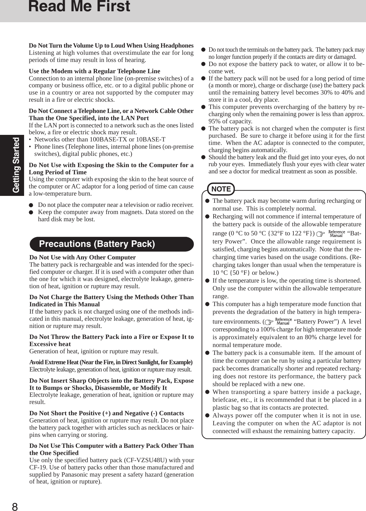8Getting StartedRead Me FirstPrecautions (Battery Pack)Do Not Use with Any Other ComputerThe battery pack is rechargeable and was intended for the speci-fied computer or charger. If it is used with a computer other thanthe one for which it was designed, electrolyte leakage, genera-tion of heat, ignition or rupture may result.Do Not Charge the Battery Using the Methods Other ThanIndicated in This ManualIf the battery pack is not charged using one of the methods indi-cated in this manual, electrolyte leakage, generation of heat, ig-nition or rupture may result.Do Not Throw the Battery Pack into a Fire or Expose It toExcessive heatGeneration of heat, ignition or rupture may result.Avoid Extreme Heat (Near the Fire, in Direct Sunlight, for Example)Electrolyte leakage, generation of heat, ignition or rupture may result.Do Not Insert Sharp Objects into the Battery Pack, ExposeIt to Bumps or Shocks, Disassemble, or Modify ItElectrolyte leakage, generation of heat, ignition or rupture mayresult.Do Not Short the Positive (+) and Negative (-) ContactsGeneration of heat, ignition or rupture may result. Do not placethe battery pack together with articles such as necklaces or hair-pins when carrying or storing.Do Not Use This Computer with a Battery Pack Other Thanthe One SpecifiedUse only the specified battery pack (CF-VZSU48U) with yourCF-19. Use of battery packs other than those manufactured andsupplied by Panasonic may present a safety hazard (generationof heat, ignition or rupture).Do not touch the terminals on the battery pack.  The battery pack mayno longer function properly if the contacts are dirty or damaged.Do not expose the battery pack to water, or allow it to be-come wet.If the battery pack will not be used for a long period of time(a month or more), charge or discharge (use) the battery packuntil the remaining battery level becomes 30% to 40% andstore it in a cool, dry place.This computer prevents overcharging of the battery by re-charging only when the remaining power is less than approx.95% of capacity.The battery pack is not charged when the computer is firstpurchased.  Be sure to charge it before using it for the firsttime.  When the AC adaptor is connected to the computer,charging begins automatically.Should the battery leak and the fluid get into your eyes, do notrub your eyes.  Immediately flush your eyes with clear waterand see a doctor for medical treatment as soon as possible.NOTEThe battery pack may become warm during recharging ornormal use.  This is completely normal.Recharging will not commence if internal temperature ofthe battery pack is outside of the allowable temperaturerange (0 °C to 50 °C {32°F to 122 °F})      “Bat-tery Power”.  Once the allowable range requirement issatisfied, charging begins automatically.  Note that the re-charging time varies based on the usage conditions. (Re-charging takes longer than usual when the temperature is10 °C {50 °F} or below.)If the temperature is low, the operating time is shortened.Only use the computer within the allowable temperaturerange.This computer has a high temperature mode function thatprevents the degradation of the battery in high tempera-ture environments. (   “Battery Power”)  A  levelcorresponding to a 100% charge for high temperature modeis approximately equivalent to an 80% charge level fornormal temperature mode.The battery pack is a consumable item.  If the amount oftime the computer can be run by using a particular batterypack becomes dramatically shorter and repeated recharg-ing does not restore its performance, the battery packshould be replaced with a new one.When transporting a spare battery inside a package,briefcase, etc., it is recommended that it be placed in aplastic bag so that its contacts are protected.Always power off the computer when it is not in use.Leaving the computer on when the AC adaptor is notconnected will exhaust the remaining battery capacity.Do Not Turn the Volume Up to Loud When Using HeadphonesListening at high volumes that overstimulate the ear for longperiods of time may result in loss of hearing.Use the Modem with a Regular Telephone LineConnection to an internal phone line (on-premise switches) of acompany or business office, etc. or to a digital public phone oruse in a country or area not supported by the computer mayresult in a fire or electric shocks.Do Not Connect a Telephone Line, or a Network Cable OtherThan the One Specified, into the LAN PortIf the LAN port is connected to a network such as the ones listedbelow, a fire or electric shock may result.• Networks other than 100BASE-TX or 10BASE-T• Phone lines (Telephone lines, internal phone lines (on-premiseswitches), digital public phones, etc.)Do Not Use with Exposing the Skin to the Computer for aLong Period of TimeUsing the computer with exposing the skin to the heat source ofthe computer or AC adaptor for a long period of time can causea low-temperature burn.Do not place the computer near a television or radio receiver.Keep the computer away from magnets. Data stored on thehard disk may be lost.