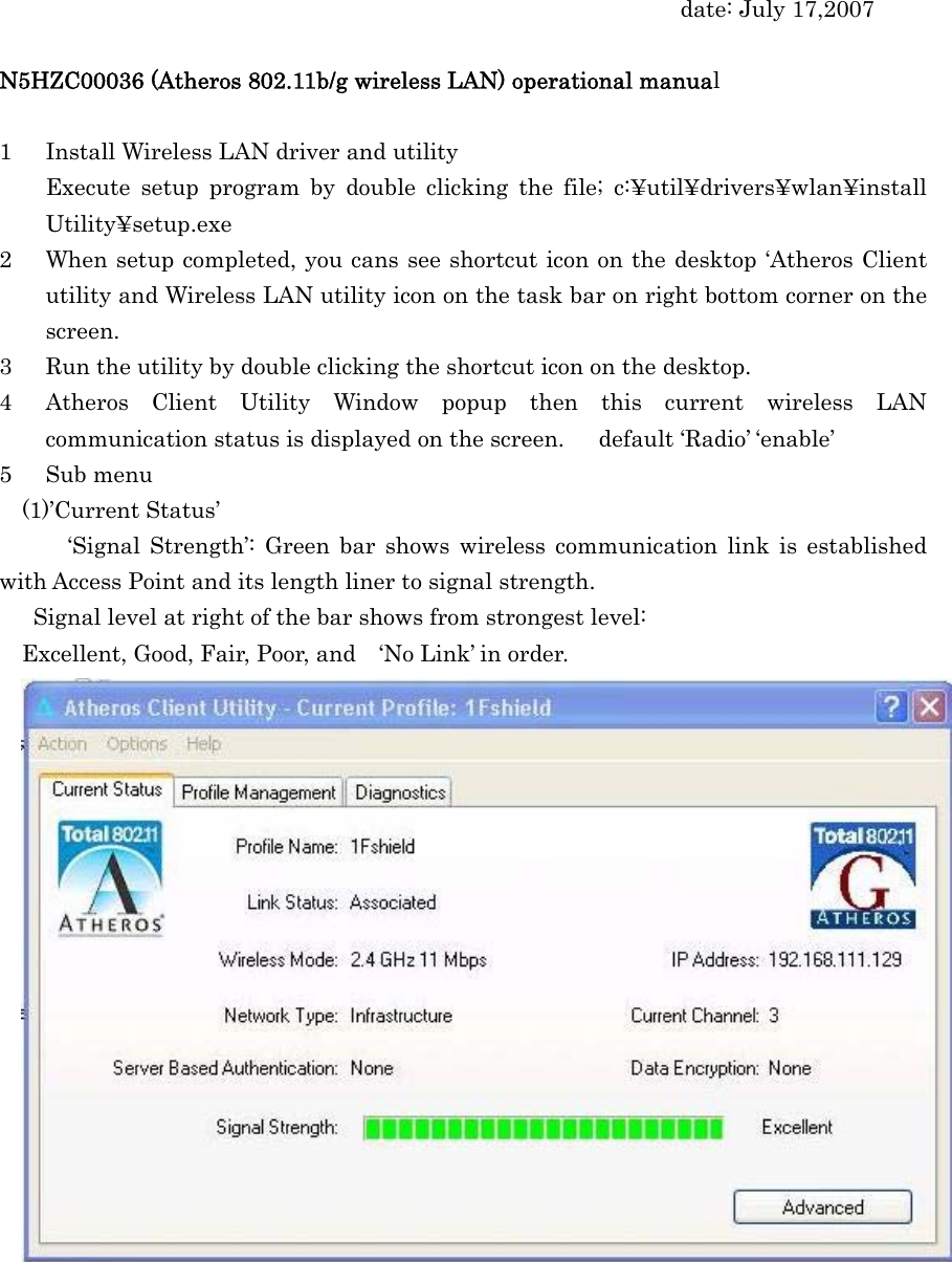 date: July 17,2007  N5HZC00036 (Atheros 802.11b/g wireless LAN) operational manual  1 Install Wireless LAN driver and utility Execute setup program by double clicking the file; c:¥util¥drivers¥wlan¥install Utility¥setup.exe 2 When setup completed, you cans see shortcut icon on the desktop ‘Atheros Client utility and Wireless LAN utility icon on the task bar on right bottom corner on the screen. 3 Run the utility by double clicking the shortcut icon on the desktop. 4 Atheros Client Utility Window popup then this current wireless LAN communication status is displayed on the screen.      default ‘Radio’ ‘enable’ 5 Sub menu (1)’Current Status’   ‘Signal Strength’: Green bar shows wireless communication link is established with Access Point and its length liner to signal strength.   Signal level at right of the bar shows from strongest level: Excellent, Good, Fair, Poor, and    ‘No Link’ in order.   