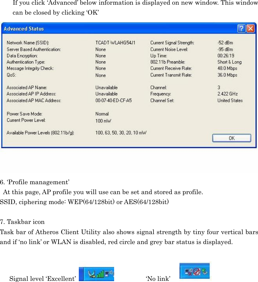  If you click ‘Advanced’ below information is displayed on new window. This window can be closed by clicking ‘OK’  6. ‘Profile management’   At this page, AP profile you will use can be set and stored as profile.   SSID, ciphering mode: WEP(64/128bit) or AES(64/128bit)  7. Taskbar icon Task bar of Atheros Client Utility also shows signal strength by tiny four vertical bars and if ‘no link’ or WLAN is disabled, red circle and grey bar status is displayed.  Signal level ‘Excellent’            ‘No link’      