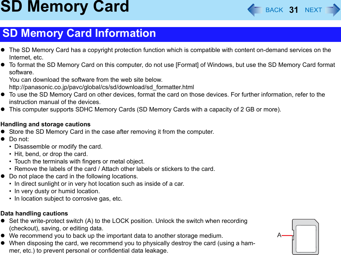 31SD Memory CardzThe SD Memory Card has a copyright protection function which is compatible with content on-demand services on the Internet, etc.zTo format the SD Memory Card on this computer, do not use [Format] of Windows, but use the SD Memory Card format software.You can download the software from the web site below.http://panasonic.co.jp/pavc/global/cs/sd/download/sd_formatter.htmlzTo use the SD Memory Card on other devices, format the card on those devices. For further information, refer to the instruction manual of the devices.zThis computer supports SDHC Memory Cards (SD Memory Cards with a capacity of 2 GB or more).Handling and storage cautionszStore the SD Memory Card in the case after removing it from the computer.zDo not:• Disassemble or modify the card.• Hit, bend, or drop the card.• Touch the terminals with fingers or metal object.• Remove the labels of the card / Attach other labels or stickers to the card.zDo not place the card in the following locations.• In direct sunlight or in very hot location such as inside of a car.• In very dusty or humid location.• In location subject to corrosive gas, etc.Data handling cautionszSet the write-protect switch (A) to the LOCK position. Unlock the switch when recording (checkout), saving, or editing data.zWe recommend you to back up the important data to another storage medium.zWhen disposing the card, we recommend you to physically destroy the card (using a ham-mer, etc.) to prevent personal or confidential data leakage.SD Memory Card Information