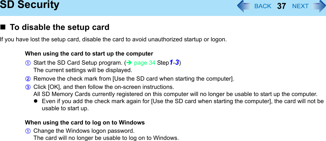 37SD SecurityTo disable the setup cardIf you have lost the setup card, disable the card to avoid unauthorized startup or logon.When using the card to start up the computerAStart the SD Card Setup program. (Îpage 34 Step1-3)The current settings will be displayed.BRemove the check mark from [Use the SD card when starting the computer].CClick [OK], and then follow the on-screen instructions.All SD Memory Cards currently registered on this computer will no longer be usable to start up the computer.zEven if you add the check mark again for [Use the SD card when starting the computer], the card will not be usable to start up.When using the card to log on to WindowsAChange the Windows logon password.The card will no longer be usable to log on to Windows.