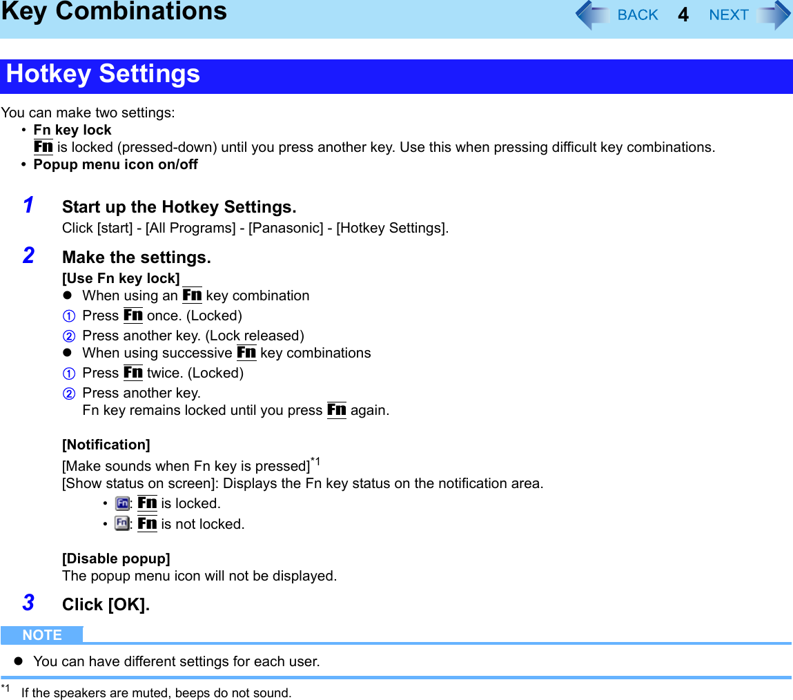 4Key CombinationsYou can make two settings:•Fn key lockFn is locked (pressed-down) until you press another key. Use this when pressing difficult key combinations.• Popup menu icon on/off1Start up the Hotkey Settings.Click [start] - [All Programs] - [Panasonic] - [Hotkey Settings].2Make the settings.[Use Fn key lock]zWhen using an Fn key combinationAPress Fn once. (Locked)BPress another key. (Lock released)zWhen using successive Fn key combinationsAPress Fn twice. (Locked)BPress another key.Fn key remains locked until you press Fn again.[Notification][Make sounds when Fn key is pressed]*1[Show status on screen]: Displays the Fn key status on the notification area.•: Fn is locked.•: Fn is not locked.[Disable popup]The popup menu icon will not be displayed.3Click [OK].NOTEzYou can have different settings for each user.*1 If the speakers are muted, beeps do not sound.Hotkey Settings