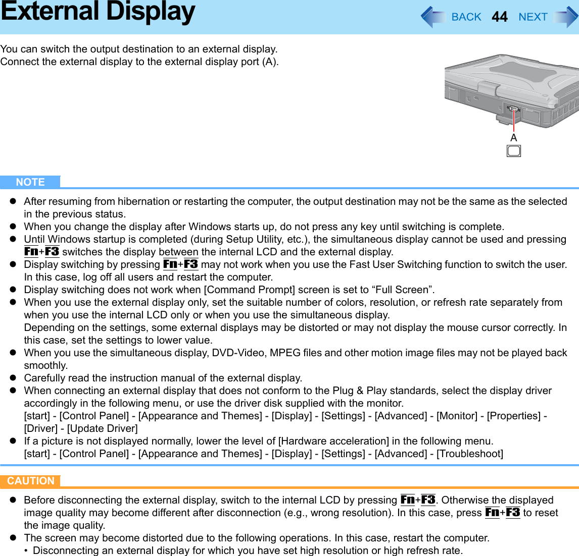 44External DisplayYou can switch the output destination to an external display.Connect the external display to the external display port (A).NOTEzAfter resuming from hibernation or restarting the computer, the output destination may not be the same as the selected in the previous status.zWhen you change the display after Windows starts up, do not press any key until switching is complete.zUntil Windows startup is completed (during Setup Utility, etc.), the simultaneous display cannot be used and pressing Fn+F3 switches the display between the internal LCD and the external display.zDisplay switching by pressing Fn+F3 may not work when you use the Fast User Switching function to switch the user. In this case, log off all users and restart the computer.zDisplay switching does not work when [Command Prompt] screen is set to “Full Screen”.zWhen you use the external display only, set the suitable number of colors, resolution, or refresh rate separately from when you use the internal LCD only or when you use the simultaneous display. Depending on the settings, some external displays may be distorted or may not display the mouse cursor correctly. In this case, set the settings to lower value.zWhen you use the simultaneous display, DVD-Video, MPEG files and other motion image files may not be played back smoothly.zCarefully read the instruction manual of the external display. zWhen connecting an external display that does not conform to the Plug &amp; Play standards, select the display driver accordingly in the following menu, or use the driver disk supplied with the monitor.[start] - [Control Panel] - [Appearance and Themes] - [Display] - [Settings] - [Advanced] - [Monitor] - [Properties] - [Driver] - [Update Driver]zIf a picture is not displayed normally, lower the level of [Hardware acceleration] in the following menu.[start] - [Control Panel] - [Appearance and Themes] - [Display] - [Settings] - [Advanced] - [Troubleshoot]CAUTIONzBefore disconnecting the external display, switch to the internal LCD by pressing Fn+F3. Otherwise the displayed image quality may become different after disconnection (e.g., wrong resolution). In this case, press Fn+F3 to reset the image quality.zThe screen may become distorted due to the following operations. In this case, restart the computer.• Disconnecting an external display for which you have set high resolution or high refresh rate.