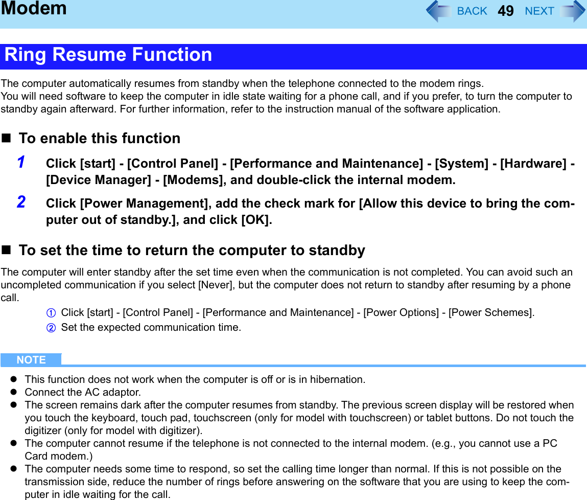 49ModemThe computer automatically resumes from standby when the telephone connected to the modem rings. You will need software to keep the computer in idle state waiting for a phone call, and if you prefer, to turn the computer to standby again afterward. For further information, refer to the instruction manual of the software application.To enable this function1Click [start] - [Control Panel] - [Performance and Maintenance] - [System] - [Hardware] - [Device Manager] - [Modems], and double-click the internal modem.2Click [Power Management], add the check mark for [Allow this device to bring the com-puter out of standby.], and click [OK].To set the time to return the computer to standbyThe computer will enter standby after the set time even when the communication is not completed. You can avoid such an uncompleted communication if you select [Never], but the computer does not return to standby after resuming by a phone call.AClick [start] - [Control Panel] - [Performance and Maintenance] - [Power Options] - [Power Schemes].BSet the expected communication time. NOTEzThis function does not work when the computer is off or is in hibernation.zConnect the AC adaptor.zThe screen remains dark after the computer resumes from standby. The previous screen display will be restored when you touch the keyboard, touch pad, touchscreen (only for model with touchscreen) or tablet buttons. Do not touch the digitizer (only for model with digitizer).zThe computer cannot resume if the telephone is not connected to the internal modem. (e.g., you cannot use a PC Card modem.)zThe computer needs some time to respond, so set the calling time longer than normal. If this is not possible on the transmission side, reduce the number of rings before answering on the software that you are using to keep the com-puter in idle waiting for the call.Ring Resume Function