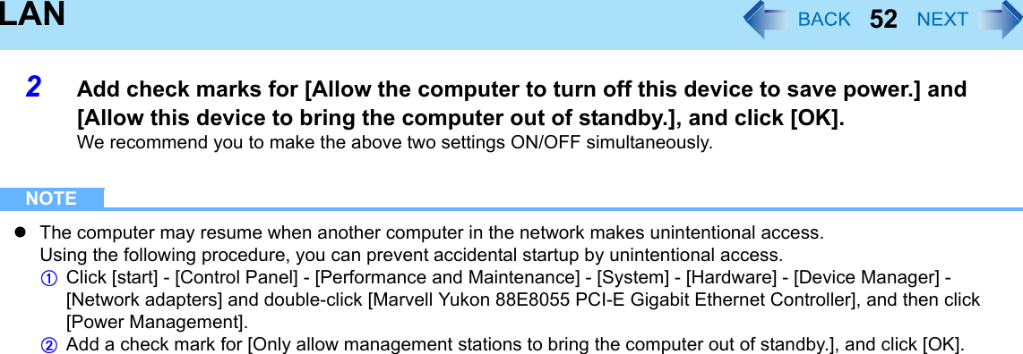 52LAN2Add check marks for [Allow the computer to turn off this device to save power.] and [Allow this device to bring the computer out of standby.], and click [OK].We recommend you to make the above two settings ON/OFF simultaneously.NOTEzThe computer may resume when another computer in the network makes unintentional access.Using the following procedure, you can prevent accidental startup by unintentional access.AClick [start] - [Control Panel] - [Performance and Maintenance] - [System] - [Hardware] - [Device Manager] - [Network adapters] and double-click [Marvell Yukon 88E8055 PCI-E Gigabit Ethernet Controller], and then click [Power Management].BAdd a check mark for [Only allow management stations to bring the computer out of standby.], and click [OK].