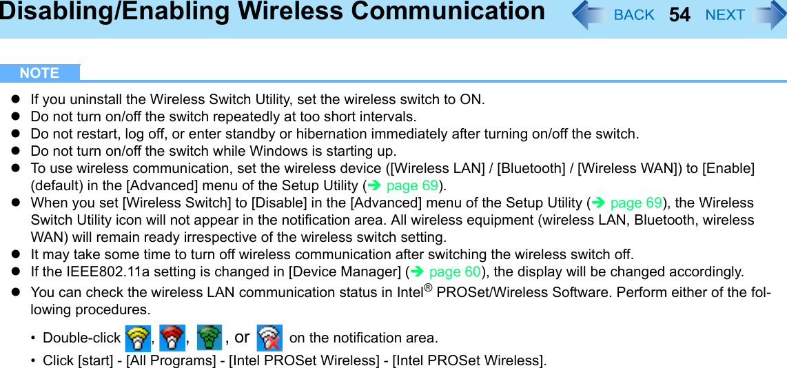 54Disabling/Enabling Wireless CommunicationNOTEzIf you uninstall the Wireless Switch Utility, set the wireless switch to ON.zDo not turn on/off the switch repeatedly at too short intervals.zDo not restart, log off, or enter standby or hibernation immediately after turning on/off the switch.zDo not turn on/off the switch while Windows is starting up.zTo use wireless communication, set the wireless device ([Wireless LAN] / [Bluetooth] / [Wireless WAN]) to [Enable] (default) in the [Advanced] menu of the Setup Utility (Îpage 69).zWhen you set [Wireless Switch] to [Disable] in the [Advanced] menu of the Setup Utility (Îpage 69), the Wireless Switch Utility icon will not appear in the notification area. All wireless equipment (wireless LAN, Bluetooth, wireless WAN) will remain ready irrespective of the wireless switch setting. zIt may take some time to turn off wireless communication after switching the wireless switch off.zIf the IEEE802.11a setting is changed in [Device Manager] (Îpage 60), the display will be changed accordingly.zYou can check the wireless LAN communication status in Intel® PROSet/Wireless Software. Perform either of the fol-lowing procedures.• Double-click , , , or  on the notification area.• Click [start] - [All Programs] - [Intel PROSet Wireless] - [Intel PROSet Wireless].