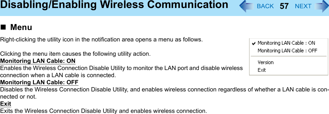 57Disabling/Enabling Wireless CommunicationMenuRight-clicking the utility icon in the notification area opens a menu as follows.Clicking the menu item causes the following utility action.Monitoring LAN Cable: ONEnables the Wireless Connection Disable Utility to monitor the LAN port and disable wireless connection when a LAN cable is connected.Monitoring LAN Cable: OFFDisables the Wireless Connection Disable Utility, and enables wireless connection regardless of whether a LAN cable is con-nected or not.ExitExits the Wireless Connection Disable Utility and enables wireless connection.