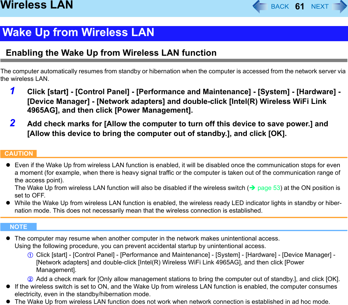 61Wireless LANEnabling the Wake Up from Wireless LAN functionThe computer automatically resumes from standby or hibernation when the computer is accessed from the network server via the wireless LAN.1Click [start] - [Control Panel] - [Performance and Maintenance] - [System] - [Hardware] - [Device Manager] - [Network adapters] and double-click [Intel(R) Wireless WiFi Link 4965AG], and then click [Power Management].2Add check marks for [Allow the computer to turn off this device to save power.] and [Allow this device to bring the computer out of standby.], and click [OK].CAUTIONzEven if the Wake Up from wireless LAN function is enabled, it will be disabled once the communication stops for even a moment (for example, when there is heavy signal traffic or the computer is taken out of the communication range of the access point).The Wake Up from wireless LAN function will also be disabled if the wireless switch (Îpage 53) at the ON position is set to OFF.zWhile the Wake Up from wireless LAN function is enabled, the wireless ready LED indicator lights in standby or hiber-nation mode. This does not necessarily mean that the wireless connection is established.NOTEzThe computer may resume when another computer in the network makes unintentional access.Using the following procedure, you can prevent accidental startup by unintentional access.AClick [start] - [Control Panel] - [Performance and Maintenance] - [System] - [Hardware] - [Device Manager] - [Network adapters] and double-click [Intel(R) Wireless WiFi Link 4965AG], and then click [Power Management].BAdd a check mark for [Only allow management stations to bring the computer out of standby.], and click [OK].zIf the wireless switch is set to ON, and the Wake Up from wireless LAN function is enabled, the computer consumes electricity, even in the standby/hibernation mode.zThe Wake Up from wireless LAN function does not work when network connection is established in ad hoc mode.Wake Up from Wireless LAN