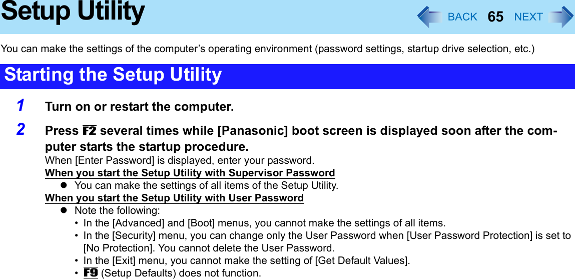 65Setup UtilityYou can make the settings of the computer’s operating environment (password settings, startup drive selection, etc.)1Turn on or restart the computer.2Press F2 several times while [Panasonic] boot screen is displayed soon after the com-puter starts the startup procedure.When [Enter Password] is displayed, enter your password.When you start the Setup Utility with Supervisor PasswordzYou can make the settings of all items of the Setup Utility.When you start the Setup Utility with User PasswordzNote the following:• In the [Advanced] and [Boot] menus, you cannot make the settings of all items.• In the [Security] menu, you can change only the User Password when [User Password Protection] is set to [No Protection]. You cannot delete the User Password.• In the [Exit] menu, you cannot make the setting of [Get Default Values]. •F9 (Setup Defaults) does not function.Starting the Setup Utility