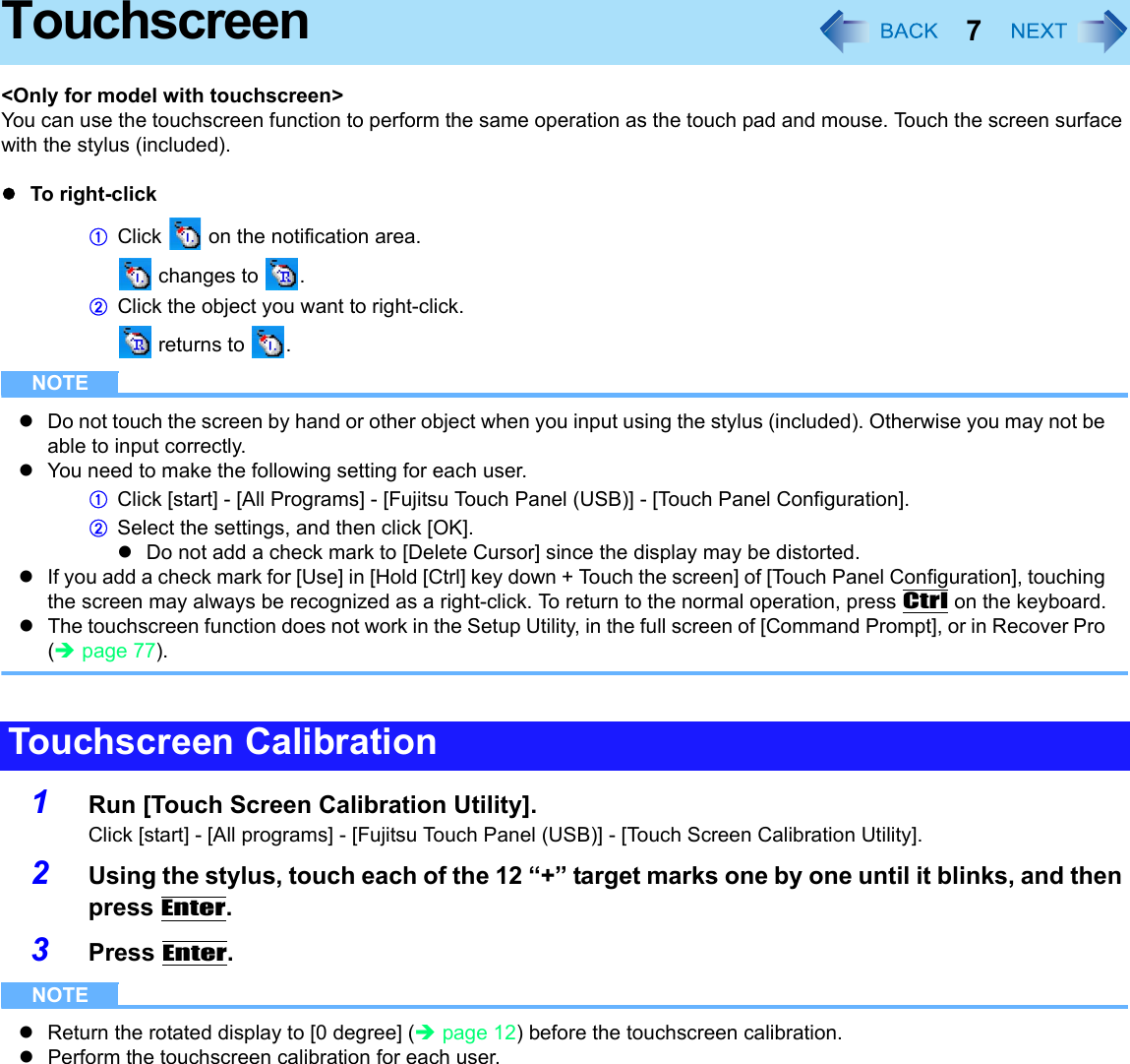 7Touchscreen&lt;Only for model with touchscreen&gt;You can use the touchscreen function to perform the same operation as the touch pad and mouse. Touch the screen surface with the stylus (included).zTo right-clickAClick   on the notification area. changes to  .BClick the object you want to right-click. returns to  .NOTEzDo not touch the screen by hand or other object when you input using the stylus (included). Otherwise you may not be able to input correctly.zYou need to make the following setting for each user.AClick [start] - [All Programs] - [Fujitsu Touch Panel (USB)] - [Touch Panel Configuration].BSelect the settings, and then click [OK].zDo not add a check mark to [Delete Cursor] since the display may be distorted.zIf you add a check mark for [Use] in [Hold [Ctrl] key down + Touch the screen] of [Touch Panel Configuration], touching the screen may always be recognized as a right-click. To return to the normal operation, press Ctrl on the keyboard.zThe touchscreen function does not work in the Setup Utility, in the full screen of [Command Prompt], or in Recover Pro (Îpage 77).1Run [Touch Screen Calibration Utility].Click [start] - [All programs] - [Fujitsu Touch Panel (USB)] - [Touch Screen Calibration Utility].2Using the stylus, touch each of the 12 “+” target marks one by one until it blinks, and then press Enter.3Press Enter.NOTEzReturn the rotated display to [0 degree] (Îpage 12) before the touchscreen calibration.zPerform the touchscreen calibration for each user.Touchscreen Calibration