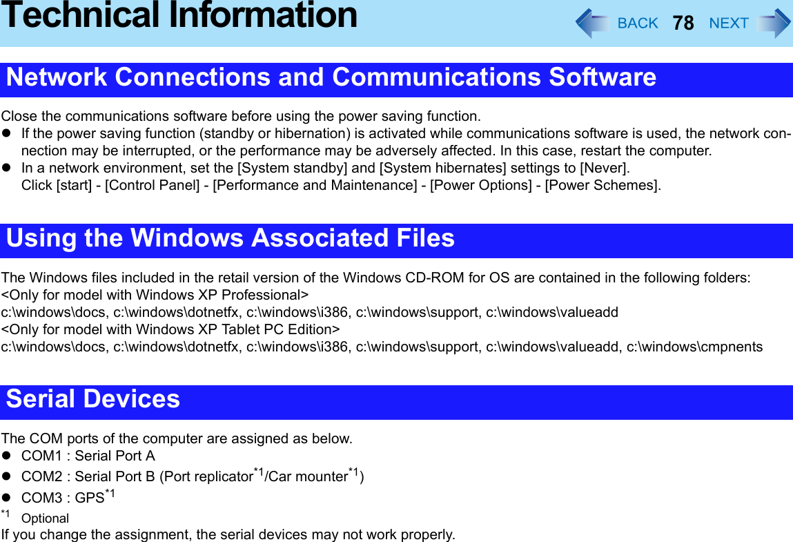 78Technical InformationClose the communications software before using the power saving function.zIf the power saving function (standby or hibernation) is activated while communications software is used, the network con-nection may be interrupted, or the performance may be adversely affected. In this case, restart the computer.zIn a network environment, set the [System standby] and [System hibernates] settings to [Never].Click [start] - [Control Panel] - [Performance and Maintenance] - [Power Options] - [Power Schemes].The Windows files included in the retail version of the Windows CD-ROM for OS are contained in the following folders:&lt;Only for model with Windows XP Professional&gt;c:\windows\docs, c:\windows\dotnetfx, c:\windows\i386, c:\windows\support, c:\windows\valueadd&lt;Only for model with Windows XP Tablet PC Edition&gt;c:\windows\docs, c:\windows\dotnetfx, c:\windows\i386, c:\windows\support, c:\windows\valueadd, c:\windows\cmpnentsThe COM ports of the computer are assigned as below.zCOM1 : Serial Port AzCOM2 : Serial Port B (Port replicator*1/Car mounter*1)zCOM3 : GPS*1*1 OptionalIf you change the assignment, the serial devices may not work properly.Network Connections and Communications SoftwareUsing the Windows Associated FilesSerial Devices