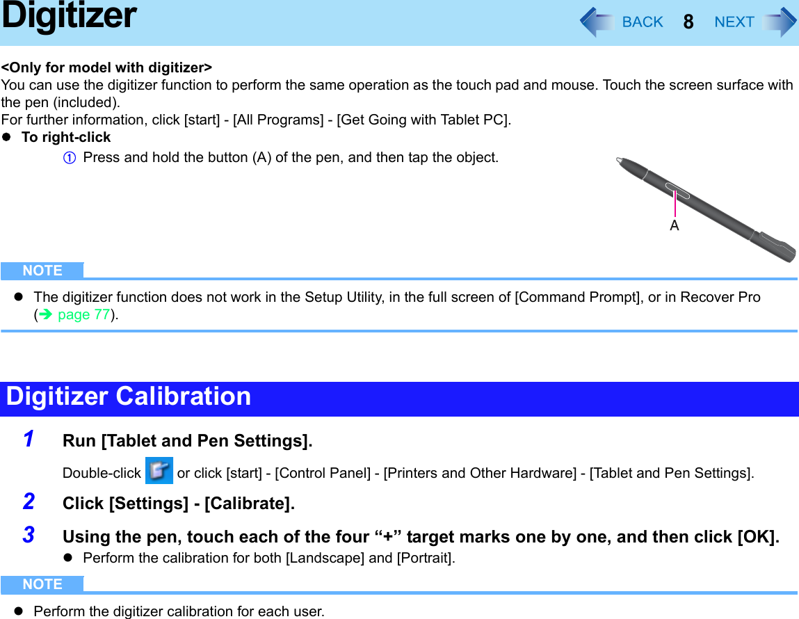 8Digitizer&lt;Only for model with digitizer&gt;You can use the digitizer function to perform the same operation as the touch pad and mouse. Touch the screen surface with the pen (included).For further information, click [start] - [All Programs] - [Get Going with Tablet PC].zTo right-clickAPress and hold the button (A) of the pen, and then tap the object.NOTEzThe digitizer function does not work in the Setup Utility, in the full screen of [Command Prompt], or in Recover Pro (Îpage 77).1Run [Tablet and Pen Settings].Double-click   or click [start] - [Control Panel] - [Printers and Other Hardware] - [Tablet and Pen Settings].2Click [Settings] - [Calibrate].3Using the pen, touch each of the four “+” target marks one by one, and then click [OK].zPerform the calibration for both [Landscape] and [Portrait].NOTEzPerform the digitizer calibration for each user.Digitizer Calibration