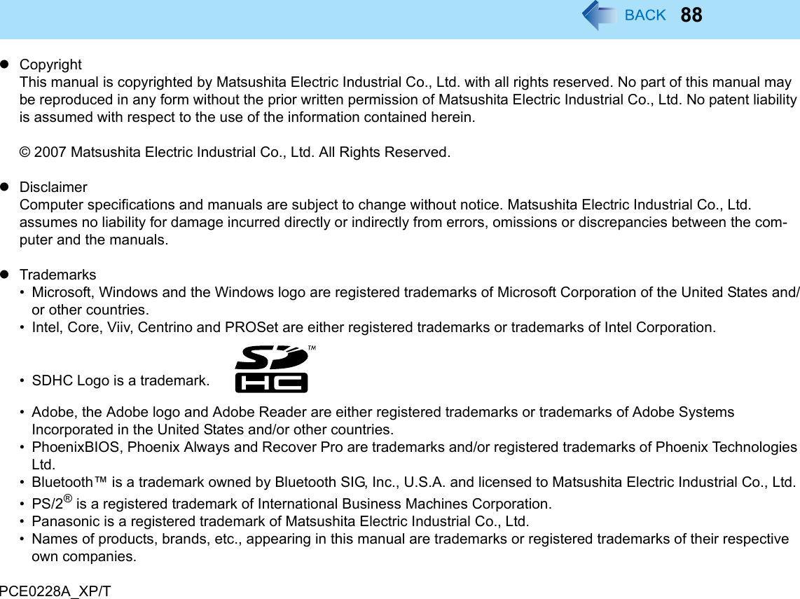 88zCopyrightThis manual is copyrighted by Matsushita Electric Industrial Co., Ltd. with all rights reserved. No part of this manual may be reproduced in any form without the prior written permission of Matsushita Electric Industrial Co., Ltd. No patent liability is assumed with respect to the use of the information contained herein.© 2007 Matsushita Electric Industrial Co., Ltd. All Rights Reserved.zDisclaimerComputer specifications and manuals are subject to change without notice. Matsushita Electric Industrial Co., Ltd. assumes no liability for damage incurred directly or indirectly from errors, omissions or discrepancies between the com-puter and the manuals.zTrademarks• Microsoft, Windows and the Windows logo are registered trademarks of Microsoft Corporation of the United States and/or other countries.• Intel, Core, Viiv, Centrino and PROSet are either registered trademarks or trademarks of Intel Corporation.• SDHC Logo is a trademark. • Adobe, the Adobe logo and Adobe Reader are either registered trademarks or trademarks of Adobe Systems Incorporated in the United States and/or other countries.• PhoenixBIOS, Phoenix Always and Recover Pro are trademarks and/or registered trademarks of Phoenix Technologies Ltd.• Bluetooth™ is a trademark owned by Bluetooth SIG, Inc., U.S.A. and licensed to Matsushita Electric Industrial Co., Ltd.•PS/2® is a registered trademark of International Business Machines Corporation.• Panasonic is a registered trademark of Matsushita Electric Industrial Co., Ltd.• Names of products, brands, etc., appearing in this manual are trademarks or registered trademarks of their respective own companies.PCE0228A_XP/T