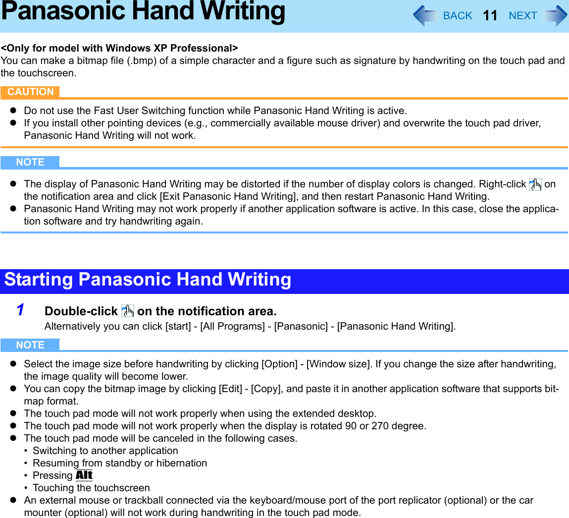 11Panasonic Hand Writing&lt;Only for model with Windows XP Professional&gt;You can make a bitmap file (.bmp) of a simple character and a figure such as signature by handwriting on the touch pad and the touchscreen.CAUTIONzDo not use the Fast User Switching function while Panasonic Hand Writing is active.zIf you install other pointing devices (e.g., commercially available mouse driver) and overwrite the touch pad driver, Panasonic Hand Writing will not work.NOTEzThe display of Panasonic Hand Writing may be distorted if the number of display colors is changed. Right-click   on the notification area and click [Exit Panasonic Hand Writing], and then restart Panasonic Hand Writing.zPanasonic Hand Writing may not work properly if another application software is active. In this case, close the applica-tion software and try handwriting again.1Double-click   on the notification area.Alternatively you can click [start] - [All Programs] - [Panasonic] - [Panasonic Hand Writing].NOTEzSelect the image size before handwriting by clicking [Option] - [Window size]. If you change the size after handwriting, the image quality will become lower.zYou can copy the bitmap image by clicking [Edit] - [Copy], and paste it in another application software that supports bit-map format.zThe touch pad mode will not work properly when using the extended desktop.zThe touch pad mode will not work properly when the display is rotated 90 or 270 degree.zThe touch pad mode will be canceled in the following cases.• Switching to another application• Resuming from standby or hibernation•Pressing Alt• Touching the touchscreenzAn external mouse or trackball connected via the keyboard/mouse port of the port replicator (optional) or the car mounter (optional) will not work during handwriting in the touch pad mode.Starting Panasonic Hand Writing